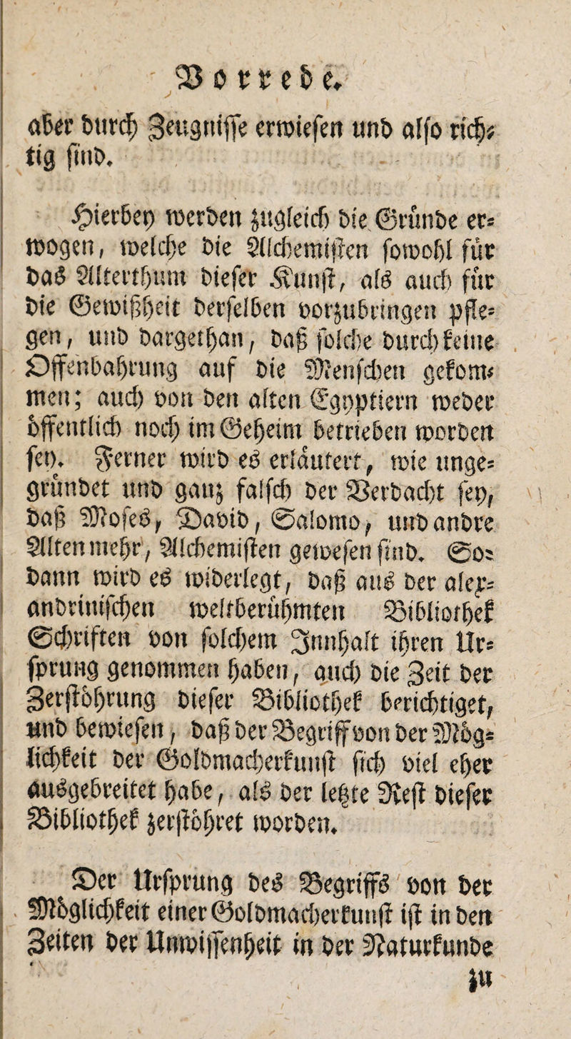 - . -95 ot t e & e, «6er burcf) Betigniffe erwiefen unb affo rtc§# tig ftnb. . -fMerbep werben jugieiefj Die ©rünbe er* wogen, weiche bie SOcbemiücn forooht für ba$ Sütertijum biefer Äunfi, afö amt für bie ©ewifjheit betreiben porjubringen pfle* gen, unb bargethan, ba£ fbietsc burd)feine Offenbarung auf bie SOienfcbett gefom* men; aud) oon ben aften d’goptiern webet hffentiieh nodjim@eheim betrieben worben fet). ferner wirb eü erfdufert, wie tmge* grünbet unb gauj fatfeb ber $}erbad)t fet), baj? ?3iO|ed, Sabib, ®a!omo, unbanbre Sdtenmebr, Siicbemiffen gewefen finb. ®os bann wirb ei? wiberlegt, baf atW ber alep* anbrinifdjen weltberühmten «Bibliothef @d)riften oon fo(d)em 3nnf)ait ihren Ur= fprung genommen haben, and) bie Beit ber Berjf6f)rung biefer SibüotEjef berichtiget, unb bewiefen, bah ber begriff oon ber SÜthg* lidtfeit ber ©olbmadjafunji ftd) biel eher auSgebreitet habe, afs> ber leite 3iejf biefer 23ibliotf)ef jerffolH'tt worben, Ser Urfprung bed SSegrtp oon bet Shthglidffeit einer ©oibmad)erfutt|f ijf tnben 3eiten ber Umpiffenheit in ber 3?aturfunbe iu
