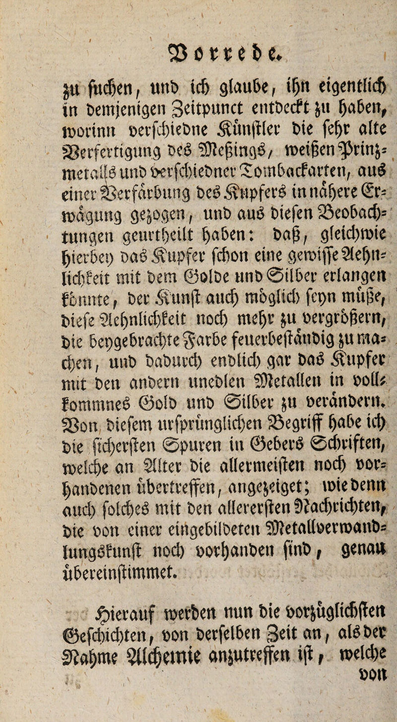 t S3 o 11 i i> e» gu fttdjen, unD idj glaube, ihn eigentlich in Demjenigen Scitpunct entDecft ju haben, worinn ©erfchiebne .‘Rimftler Die fcf>r alte Verfertigung Ded SDlejnngS/ wei§en ^rin^ metallö unD &erfd)iebncr Sombacfarten, au$ einer Verfärbung be£Tupfers innrere (£c- wagung gezogen, unD au£ Diefen 23eoba<h5 tungen geurteilt haben: Daß, glefcbroie hierbei) Da6 Rupfer febon eine gereifte 2lefjm lidifeit mit Dem ©olDe unD @ilber erlangen fbrntte, Der Äunjt auch mbglid) fcpn muhe, Diefe Sleljnlicftfeit noch mehr &u ©ergrhfjern, Die bepgebrachte §arbe feuerbeftdnbig ju raa* d)en, unD DaDurch enDlid) gar Da3 Rupfet mit Den anDern uneDlen Metallen in ©oll# fommneö @olD unD ©über &u ©erdnbern. Sßou Diefem urfprüng!id)en SSegriff habe ich Die ftd)erjlen ©puren in ©eberö ©Triften, welche an SUter Die allermeiften noch »or* hanDenen übertrejfen, angejeiget; wie Denn and) folcheö mit Den allaerjien f)?adjrid)ten, Die ©on einer eingebilDeten 5)}etall©erroanb= Umgöhmft nod) »orhanben finD, genau ubereinjfimmet. hierauf werben nun Die ©or&ugltcbften ©efdiicbten, ©on Derfelben Seit an, als Der 2?ahme Alchemie anjutreffen iji, welche