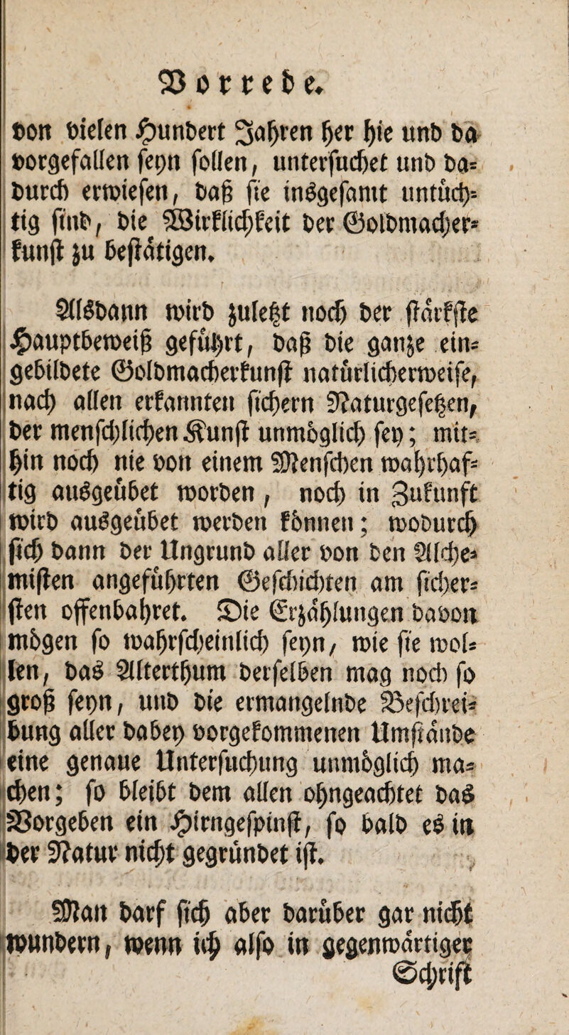 t>on fielen Rimbert 5afjven fjer f)ie unb ba borgefallen fcptt federt, unterfudjet unb ba= burefi erwiefeti, bat? fte inbgefantt untüd)-- tig ftitb, bie SÖJirflidjfeit bet ©olbmadjer* funfl }u betätigen. SUöbann tvtib ju(e|t noef) ber fTarfflc #auptbewetf geführt, baf bie ganje ein* gebilbete ©olbmadmfunft natürlidxrweife, nad) allen ernannten fiebern 9?aturgefefjen, ber menfd)lid)en Äunft unmoglid) fep; mit*, hin nod) nie bott einem SDlenfdxn walfr&af* tig auägeubet worben , nod) in $uftmft wirb auögeübet werben f&nnett; woburcl) fid) bann ber Ungrunb aller bon ben 5lld)e* miflen angeführten ©efd)id)ten am ftd)er* (len offenbaret. (Die (£r$a'ljlungen babon mbgen fo waf)rfd)einlid) fepn , wie fte mol* len, baS Slltertfjum berfelben mag nod) fo groß fepn, uttb bie ermangelnbe fBefdjrei* bung aller babep borgefommenen Umftattbe eine genaue Unterfucfnmg unmbglid) ma* eben; fo bleibt bem allen ol)ngead)tet ba$ S3orgeben ein Jpirngefpinfi, fo halb e$in Wer 3?atur nicht gegmnbet tjl. Sölait barf ftcfj aber baruber gar nicht tbunbern, wenn alfo in gegenwärtiger 0d;rift