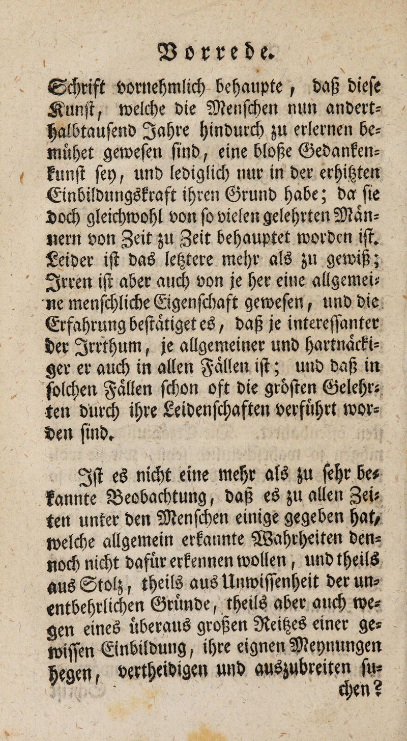 ®djrtff »ornehmlich Behaupte, ba§ biefe Ifunjf, welche bie SSftenfd)en nun anbert= jjjalbtaufenb Sabre binburch ju erlernen be= muhet gewefen ft'nb, eine bloße ©ebanfew funji fet>, unb lebigüd) nur in ber erbitten ©inbilbungSfraft ihren ©ruttb habe; ba fie Doch gleichwohl »ott fo öiefen gelehrten 5Dldn= «ent bon Seit ju Seit behauptet tborben ijf. Leiber ift baS lehtere mehr als $u gen#; fjrcen ijt aber and bon je her eine allgemein ne menschliche ©genfdmft getbefen, nnb bie Erfahrung betätiget eS, baß je interefldntec (et Srrthum, je allgemeiner nnb f)artnacfi= get er and) in allen galten iji; uttb bah in folchett galten fehon oft bie gtoften ©eiehr* tett bureb if;re £etbenfd;aften »erfuhrt wor= t>en ft'nb, Sff eS nicht eine mehr «iS ju fehr be# fannte Söeobacßtung, baß eS ju allen Set* ien unter ben SDtenfcßen einige gegeben hat/ welche allgemein ernannte 5Bahrt>eiten ben* «och nid)t bafur ernennen wollen, ttnb tßeilS <utS@to4, tßeitS auS Unwi fienheit berun* entbehrlichen ©runbe, tfjeilS aber auch t»e* gen eines überaus großen 3tei|eS einer ge* wiffen ©nbilbung, ihre eignen '’Sflepnungen hegen, »ertßeibigen unb auSjubreiten fu* d;en?
