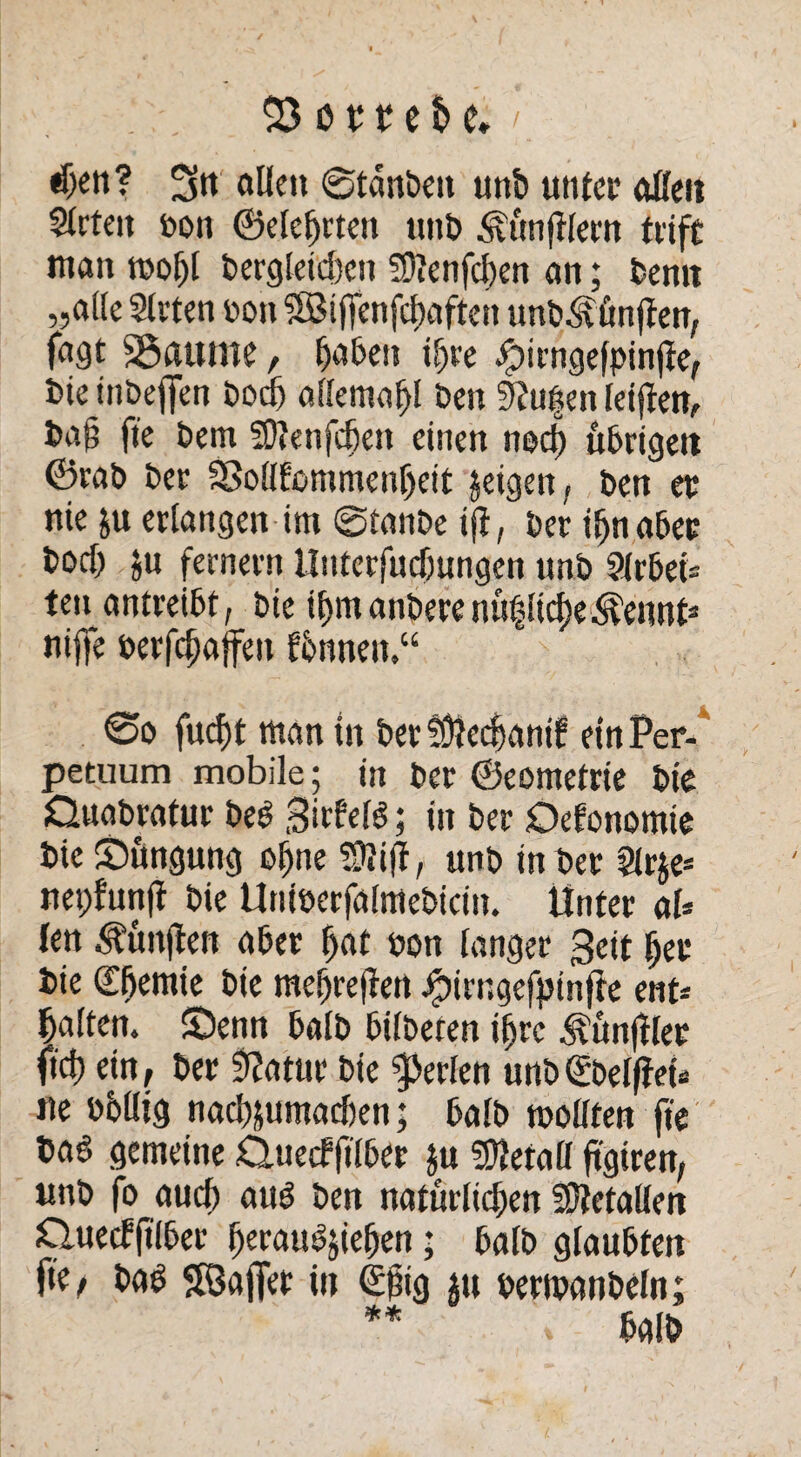 «ben? 3« allen ©tdnbeit unb unter ollen Arten bon ©eierten unb Zünftlern fitft man mobl bergleid)cn ?Ü?enfd)en an; bemt „ade Arten bon SBiflenfcf)aften unb^önjten, fast SSautne, haben ^re jjpirngefpinde, bie inbeffen bodj aflemabl ben 9?u|en leiden, bag fie bem SDienfcben einen noch ttbrigett ©rnb bet SSodfommenljeit geigen, ben ec nie &u erlangen im 0tanbe id, ber ibnaber bocb ju fernem Uuterfudjungen unb Arbei¬ ten antreibt, bie ibmanberenuflicbe^ennt* nijfe berfcbajfeu fbnnett,“ 0o fucf)t man in ber tülccbanif ein Per¬ petuum mobile; in ber ©eometrie bie Ouabratur bed Bitfeld; in ber Defonomie bie Sungung ebne Sßid, unb in ber Ar$e* nepfund bie Uniberfalmebicin. Unter al* len Kunden aber bat bon langer Beit ber bie (l'bemie bie mebredett J^irngefpinffe ent« halten. S3enn halb bilbeten ibrc Händler ficb ein, ber 9?attir bie perlen unb(£bel|feb ne bbdig nacbjumadjen; halb modten fie m gemeine O.uecfftlber $u Metall dgiren, unb fo aud) aud ben naturlidjen SÜtetallen Cluecfgiber beraudjieben; halb glaubten fie, bad SÖajfer in <£big $u bermanbeln;