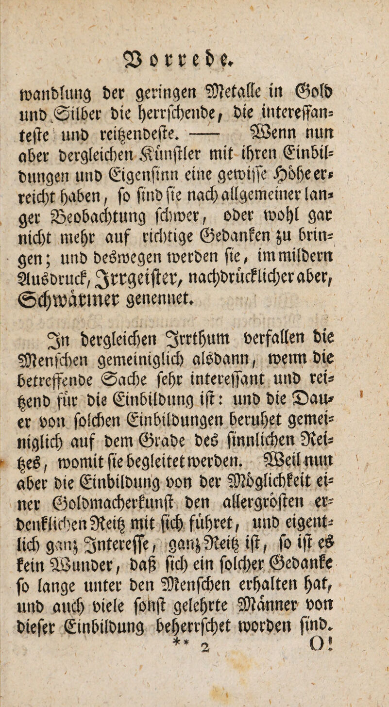 $5 o 1t e fc c. waitbluttg ber geringen ?Oletalfe tu ©olb unb Silber bie herrfchenbe, bie intereffan; te|7e unb reihenbeffe. — ®enn nun ober bergleicfjen Äünftter mit ihren Sinbtl» bangen unb ©igenftnn eine gewiffe -f)öbe er* xeid)t haben, fo fmb fte nach allgemeiner lan* get Beobachtung fdwer, ober wof)l gar nid)t mehr auf riduige ©ebanfen ju brin» gen; unb bedwegen werben fte, immilbertt Sludbrucf, Srrgeijlev, nachbrttcflidjeraber, ©dh^armet: genenuet, 3n bergleidien ^rrthum verfallen bte $[ften|cben gemeiniglich aldbann, wenn bic betreffende @ad)e fehr interelTattt unb ret* henb für bie ©tibilbung ifl: unb bie ©au» er »on folchen (ginbilbungen beruhet gemet* niglich auf bem ©rabe bed ftnnlichen dieu ^ed, womit fte begleitet werben. SBeil nutt aber bie ©nbilbung »on ber SOtbglichfeit et* ner ©olbmacberfunft ben allergroften er» beglichen Sfeih mit ftdf> führet, unb eigettt» lieh gan5 Sntereffe, gan^eiö ift, fo ift ed fein üöuttber, ba§ ftd) ein fold)er ©ebanfe fo lange unter ben Sftenfchen erhalten fyat, unb auch btele fonjl gelehrte Banner oon btefer (Stnbilbutig beherrschet worben ftnb. * * „ ni