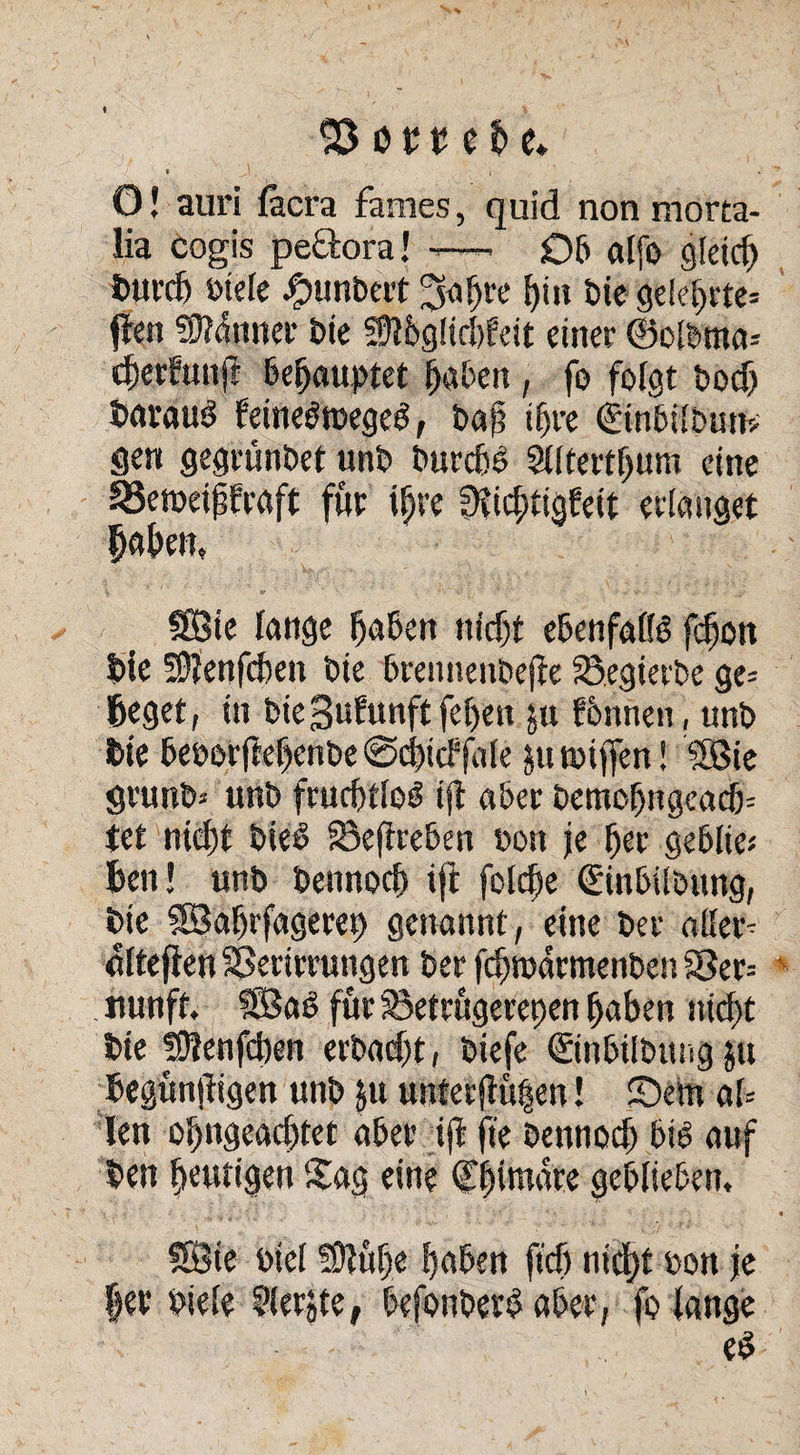23 o £ u e fc e* » i s O! auri fäcra fames, quid non morta- lia cogis peftora! -—. 06 alfo gleich tmrdj »tele Rimbert ^afjre bin bte gelehrte* flen ?9?<lnner Die Sftbglicbfeit einer ©elbtna* cberbuufr behauptet haben , fo folgt t»ocf> BarauS feine$tt>egeö, baf? tf)re (EinbilDuttv gen gegrünbet unb burcbb Sdtertljum eine ^3emeipfraft für i§re fHicfitigfett erlanget Baben, ©ie lange haben nicht ebenfalls fcbon £>ie SSftenfcben bie brennenbejfe S.egierbe ge= ßeget, in bie 3ufunft febett ju fbnnen, unb Bie heborftehenbe ©dncffale jutoijfen! ©ie grunb* unb fruchtlos ijl aber bemobngeacb= tet nicht bieS Seffreben bon je 6er geblie« Ben! unb bennocb ift folcfte (Einbilbung, bie ©aljrfagerep getrannt, eine ber aller- alteflen SSertrrungen ber fchtbärmenben S5er= nunft. ©a£ für Setrügerepen Baben nicht bte SJtenfcben erbadjt, biefe ©nbilbung gu Begünjfigen unb gu unter $ü|en! S5em al= len obngeadjtet aber tjf fte bennod) bib auf Ben heutigen Sag eine Chimäre geblieben. ©ie biel fDtübe E>a5en jt'cf) nicht »on je |er biele 5lerjte, befonberd aber, fo lange e$