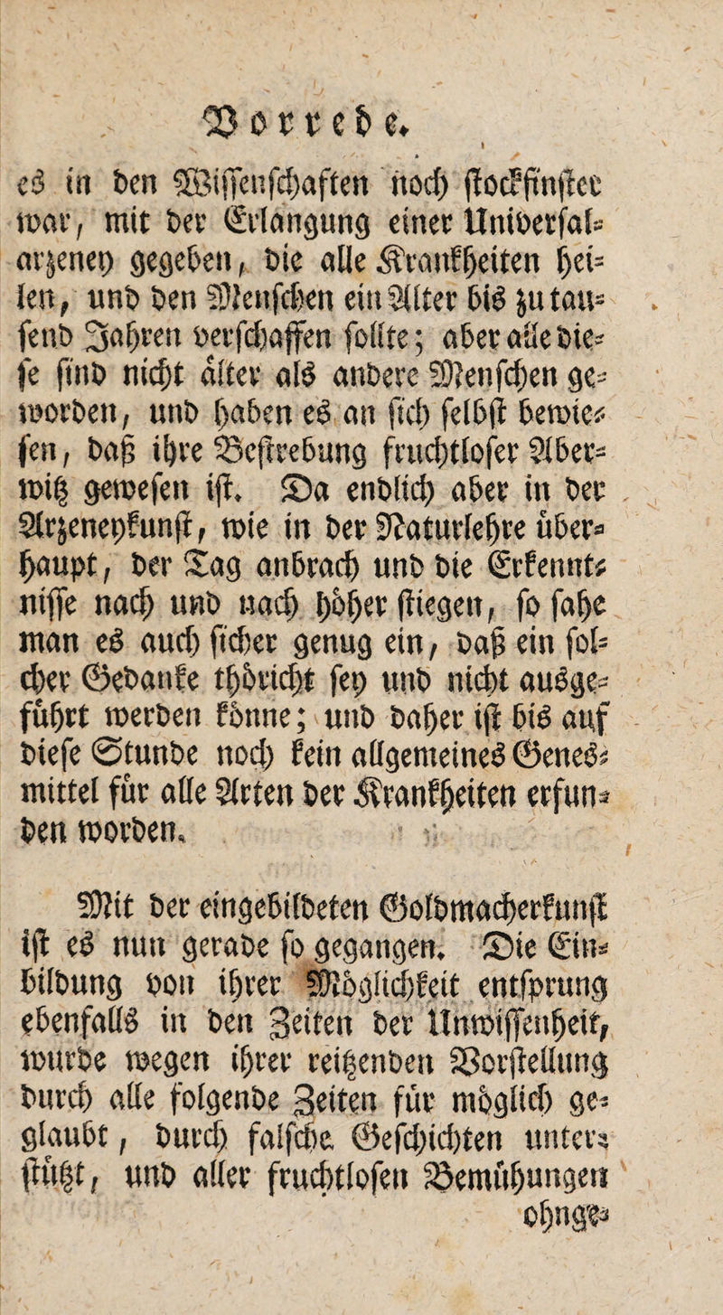 hortete» 's » t *• • „ • eb in ben SBiffenfchaften ttod) flocffinjlcc mar, mit bet- ©langung einer ttniberjal» ar^enet) gegeben, bie alle Ätanfljeiten f)ei= len, unb ben SDJettfcfeen ein Sllter bib ju tau- fenb fahren berfdajfen foiite; aber alle bie- je ftnb nicht alter alb anbere ?D?enfchen ge- morben, unb haben eb an ftef) felbft bemie* fen, bag ihre Befrrebung frud)tlofer Sibet* mi§ gemefen ijf. Sa enblid) aber in bet , Sirjenepfunjf, mie in bet SZaturlefjre übet» haupt, ber Sag anbradj unb bie ©fennt* niffe nach unb «ach l)bf)a jtiegen, fo fahe man eb aud) ftrfjet genug ein, bah «in fof= eher ©ebanfe thbticht fep unb nicht aubge- führt merbeit fbttne; unb bähet i(i bib auf btefe ©tunbe nod) fein allgemeineb ©eites« mittel füt alle Sitten bet ^ranffjetten erfun¬ den morben, / 59?it ber eingebilbeten ©olbmacherfun|f ijf eb nun gerabe fo gegangen. Sie ©m bilbung bott ihrer Sftbgüchfeit entfprung ebenfalls in ben 3eiten ber nnmijTenfjeif, mürbe megen ihrer reifenden Sßorftetlung burch alle folgenbe Seiten für mbglid) ge» glaubt, burd) faifche. @efd;id)ten unter? ftü(3t, unb aller frucfatlofen Bemühungen . ohnge»