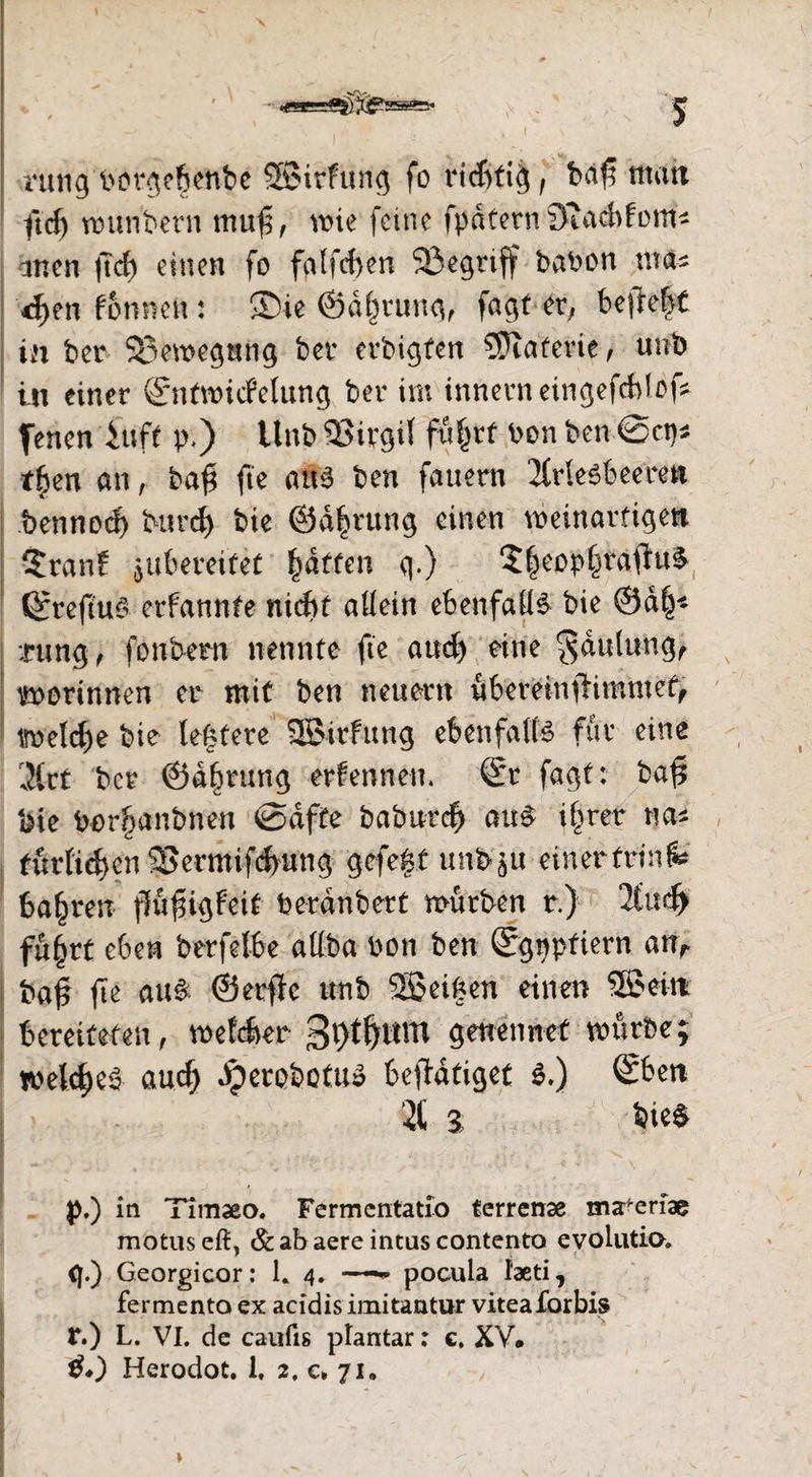 \ __ •' ;■ ir'. - > - ■',1 ntng lwrge|enbe SBirfung fo richtig , ba£ matt ftd) wunbern mu$, wie feine fpdternöiacbfom* ancn jtcf) einen fo falfd>en Sßegrtff babon tttfc 4$tt! f&nnett: ®ie ©dlwung, faxtet, befleft in bcr Bewegung ber erbitten Materie, unb in einer ©itwicfelung ber im innerneüigefcblof Jenen in ff p.) Unb 23irgil fü|tt bon ben @cp* t£en an, baf* fte a£3 ben fauern 2frleöbeeren bennod) burd) bie ©dfwung einen weinarfigett $ran£ ^bereifet Raffen g.) $|eop§rafhi& (grefiuS erfannte nicht allein ebenfalls bie ®d§* :rung , fonbern nennte fte and) eine $dttlung, vworinnen er mit ben neuern übernnflimmet, imeld)e bie teuere SKJirfttng ebenfalls für eine 3lct bcr ©dfwung ernennen. @r fagt: baf$ bie Por^anbnen @dfte baburch au£ i§ret na* tiirfief)cn5Bermifd)ung gefegt unbju ein ertrink bahren ffüfngfeit berdnbert würben r.) 2Cud> fugrt eben berfelbe aüba bon ben Sgpptiern anr ba£ fe au§ ©erfic unb 5Sei|en einen ®ein bereiteten, welcher würbe; welches auch dperobotu» betätiget $.) Sben 2t 3 bie& p.) in Timaeo. Fermentatlo terrenae maferiae motus eft, & ab aere intus contento evolutia, <|.) Georgicor: L 4* ——- pocula faeti, fermento ex acidis imitantur viteaforbis r.) L. VI. de caiifis plantar: c, XV#