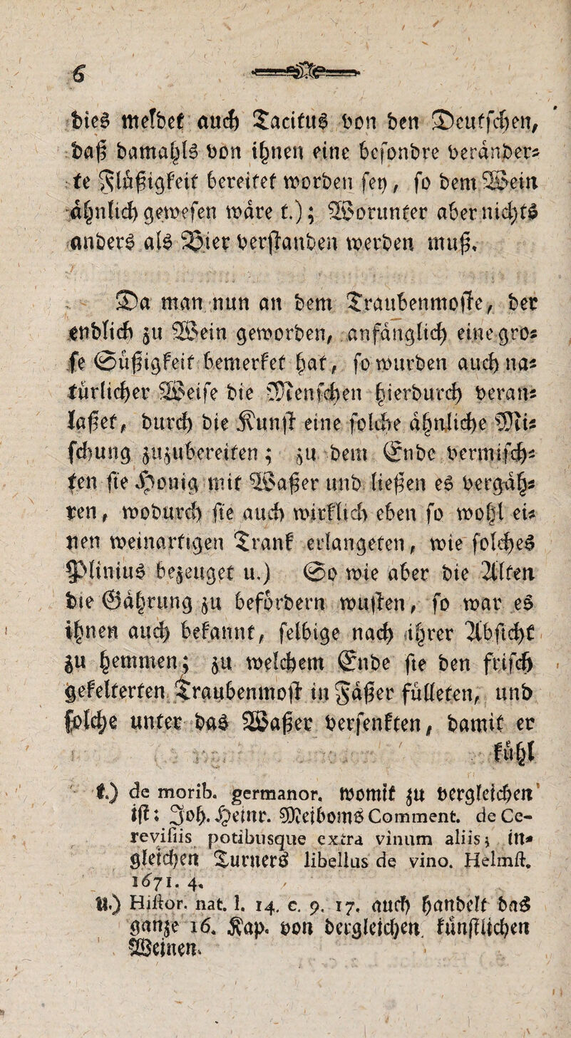 t>ie§ mefbet auch Sacifu^ bon ben ©cutfcfjen, baß bama[^6 bon i^nen eine bcfonbre beranber- fe ^lußigfeit 6crcifef worben fet), fo bemSJeitt ahnltchgewefen wäre t); 2£orunter a&er nid>r^ anber^ al$ %iet berjiauben werben muß* ©a man nun an bem Sraubenmoffe, ber enbficfr §u ®ein geworben, anfänglich eine gros fe @üßigfeit bemerfef |af, fo würben auch na* türücher Söeife bie JÜienfefren §ierburd) berate laßef f burch bie jfunjf eine fotdbe d§nlid>e SJiu fcf)«ng p^ubereifen ; bem (£nbc bermifd)* tcn fte $o»ig nur -®aßer unb ließen e6 berga§* ren, woburd) fte auch würfltd) eben fo wo|t eü nen weinarftgen ©*anf erlangeben, wie fold)e£ ^Miniu^ bezeuget u,) @o wie aber bie 2tlfen bte ©a|rung 5U beforbern wufen, fo war eS i|nen and) befannt, felbige nach ihrer ‘Jlbftchf ju hinten; ju welkem ©ibe fte ben frifcf) gebelferten $raubenmoji in $dßer falteten, unb fold)e unter baä Sßaßer berfenften, bamif er f.) de morib, germanor. Womit £U berglefd)ett ißt 3of>.Jpeinr. ^eibomöComment. deCe- revifiis potibusque extra vinum aliis* itt* gietdjen 2,unter$ libeüus de vino. Helrnft. 1671. 4, tt.) Hiftor. nat. I. 14, c. 9, 17, and) h^^belf ba$ gan^e 16. $ap. bon bergleidjm. funjlüchett SSeinem