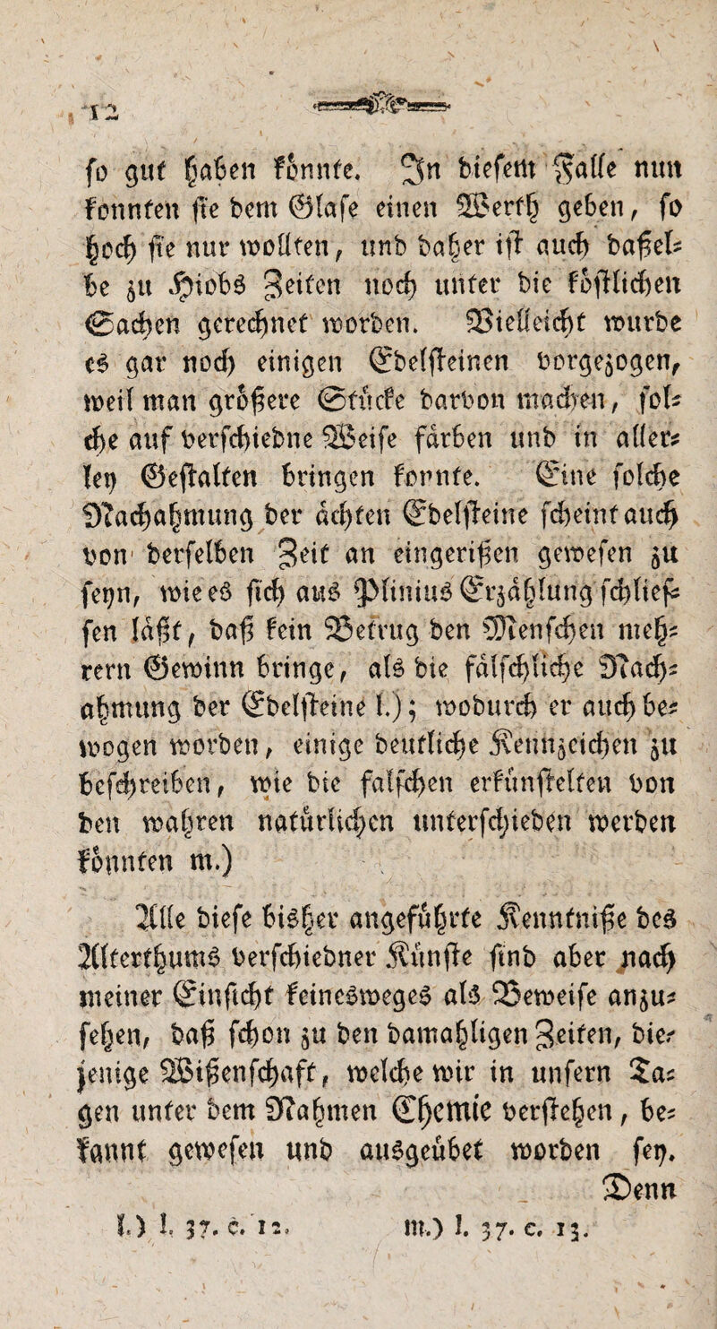 «gJg3B^^ggS5« fo gut haben fcnnte. 3n btcfcrtt $atfe nun fonnten fie bem ©lafe einen Söerth geben, fo hod) fte nur wollten, unb ba&er ifi aud) bafel? be $u $iob$ feiten nod) unter bie fofdidjett <0acben gerechnet worben. §23ieüeicf>t würbe gar nod) einigen ©belfieinen borgejbgen, weil man größere ©titcfe barbon madven, fob $e auf berfcbiebne 2Beife färben unb in aller? let? ©eftalten bringen fornte. '©ne foldje Nachahmung ber achten ©beljteine fcbeintaud) borv betreiben 3,tit an eingerifen gewefen 5« feifn, wieeö fid? aus 53liniu6©^dl)lungfd)lief: fen ld$f f bafl fein SSefrug ben 5)ienfd)en me§? rern ©ewinn bringe, als bie fdlfdfltdjc 3T adj? a|ntung ber ©belftetne!.); woburd) er auc^be? wogen worben, einige beutlicfw jvenn^eicben 51t betreiben, wie bie fallen erfunffelten bon ben wahren natürlichen unferfd;ieben werben founfen m.) 2Üle biefe bi£§er angeführte Senntnife beS 2£ftert^um^ berfdnebner Äünfie ftnb aber nad> meiner feineSwegeS als 23eweife an^u? fehen, ba<5 fd)on $u ben bamahligenjeifen, bie? jenige äBifknfchaft, welche wir in unfern gen unter bem Nahmen (TfjcttUC berochen, be? fannf gewefen tmb auSgeubet worben fei?. S)enn t) l 37' C.'l2, m.) 1.37. c. 13.