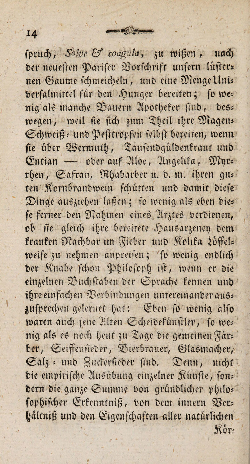 fpUtcf), Salve & coagnlci, $u n>if1en , 11 ad) ber neueren ^Parifer Söorfdmft unfern lüfter* nen ©aume fd>nieid)eln, unb eine 5Kengellnü berfahnittef für ben junger bereiten; fo me; nig aB mandie Bauern 2ipotf^efer ftub, be$s wegen, weil fte ftd> g-unt Sfml ifjre Etagen* ©cfjweißr unb<pefitropfen felbft bereiten, wenn fte über SB5ermut£, Saufeitbgülbenfraut unb ©ntian *— ober auf 2üee, 2ingeÜfa, SDtpr* t§en, ©afran, ^Rfjabarber u, b. nt. ifwen gm ten Äornbrantwein fd^ütten unb bannt biefe 2)tnge au^ief^en laßen; fo wenig aB eben bie* fe ferner ben Scannten cino6 ^teS berbienen, ob fte gfeid) if^re bereitete jpau6ar$enep bcm franfen Sßacbbar im lieber unb j^olifa hoffet* weife 511 nehmen anpreifen; fo wenig enblid) bet Ä'nabe fcf>on 'pfnBfopf) tji, wenn er bie einzelnen 83ud)faben ber ©prad)e Fennen unb i£re einfachen Berbinbungen unfereinanberaiBs gufptecben gefernet fvat: ©ben fo wenig alfo waren and) jene 3üren ©d)nbefünfler, fo we* ntg aB e£ nod) fjeuf $u Sage bte gemetnen^dr? ber, ©eiffenfieber, Bierbrauer, @(a 6 macker, ©af$ * unb ^ucFerfieber ft'nb. ®enn, md)t bie empirifcbe 2iuSübiing ein^efner jvünfe, fom bern bie gan^e ©unnne bon grünblidier pbtlo* fop|ifcf)er ©rfenntniß, bon bem innern 93cr^ ^dltniß unb ben ©igenfd;aften-ailer natürlichen /