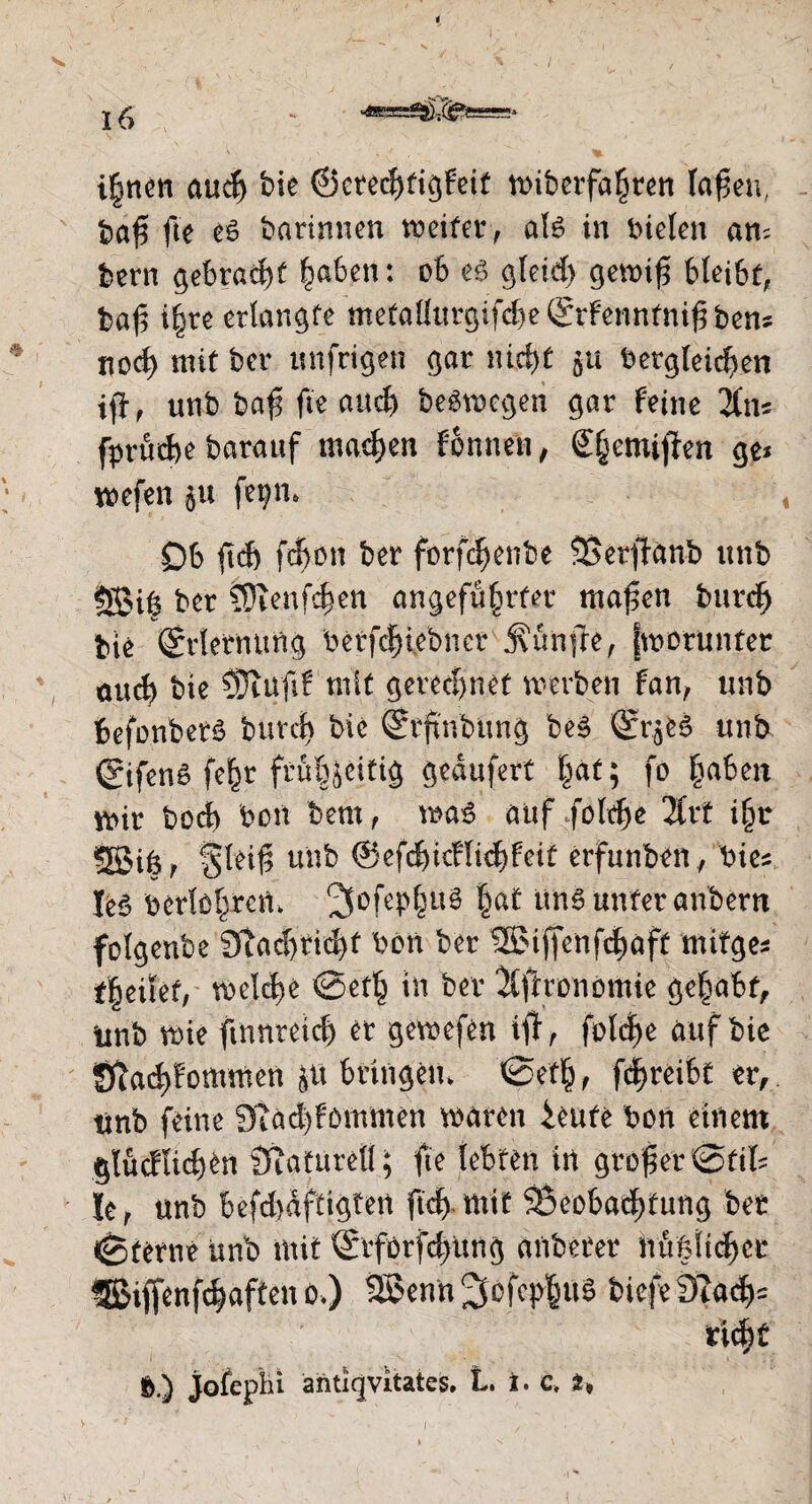 i|n«n cutcfj bie ©erecjjfigfeit »iberfa^rett Iafjen, fcaf? fte es barinnen weiter, als in bieten am kern gebraut laben: ob e£ ^teiet> getbtf? bleibt, baf i|re erlangte ntefallurgifd)e (Srfenntnif? ben* nod) mit ber unfrigen gar nid)t §u betgleid)en tff, unb baf fte and) belegen gar feine li\\c fprüdje barauf machen tonnen , (£|emif}en ge* wefen $u fe^n* Ob fi(J> fd>on ber förfdjenbe SSerfhnb unb SBi| ber ^Dienfdjen angefü|rfet mafien burd) bie (Erlernung berfdwebner jutnfre, (worunter auc| bie SJtajif mit gerechnet werben fan, unb befonbers burd) bie (Srftnbung bes Q£r$fc$ unb ©fenS fe|r frö&jeitig gedufert |af; fo |aben wir bod) bon bem, was auf fold)e 2Crt i|r sgjiß, $leif; unb @efd)icHid)feif erfunben, bie* Ie6 berlo|reW 2Sofep|u§ |at uns unter anbern folgenbe 3iad)tid)f bon ber ®iffenfdwft mitge* f|eitet, welche ©et| in ber Xfltronömie ge|abf, unb wie ftnnteid) er gewefen i$, foldje auf bie Stad)fommen JU bringem @et|, fd|reibt er, tinb feine 9tad)fommen waren ieute bon einem glucflidjen Sftatureü; fte lebten in großer @tit hr unb befd>dftigten ftcfrmif Beobachtung ber ©terne unb mit ®rforfd)ung anberer hu|fie|ec fSiffenf^aften o.) 3Senn^ofcp|ug biefe9ta^= ric|t ft.) jofcpln antiqvitates. L. i. c. i*