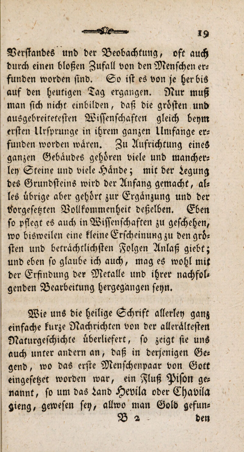 *9 BerffanbeS unb bet Beobachtung, oft auch burcb einen bloßen 3ufaü bon ben3ftenfchenet? funben worben ftnb. @o ift es bon je £erbiS auf ben feurigen $ag ergangen* 9cttr mufi man ftch nicht einbilben , ba£ bie großen uni> auSgebreitetefhm 2£iffenfd)aften gleich betjm erflen Urfprunge in intern ganzen Umfange er? funben worben waren, gu Aufrichtung eines ganzen ©ebaubeS geboren biele unb mancher? lei) @teine unb biele i?dnbe; mit ber Regung beS ©runbfteins wirb ber Anfang gemalt, af? leS übrige aber gehört §ur (Srgänjung unb ber tTorgefegfen Boüfommenheit beweiben, ©bett fo pflegt eS auch in 5ßiffenfd) affen ju gefeiten, wo bisweilen eine f(eine©rfcbeittUHg$u bengrb? ffen unb befrdchftichjlen folgen Anlafi giebt; unb eben fo glaube ich aud), mag es mfyl mit ber ©rftnbung ber gefalle unb i|rer nachfot* genben Bearbeitung hergegangen fei)n, i * • * y -* > ■ 2ßie unö bie fieilige «Schrift allerlei? gang einfache furje 9?adbricl)tcn ton ber allerälteflen 0?afurgefcf>id)fe überliefert, fo geigt |te und Aud) unter untern an, ba{? in berjenigen ©es genb, wo bad erfte 3ftenfcf)enpaar bon ©off eingefefeet worben war, ein $lufj 9C? nannf, fo um bad ianb J^eüila ober (Efyatüla gieng, gewefen fep, aüwo man ©olb gefun« 93 a - ben I