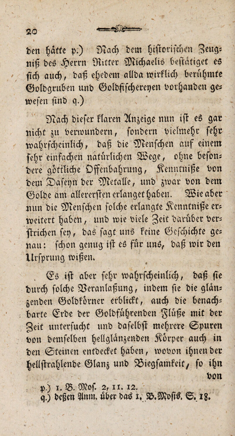 $0 «==e^^5===5* ben ^dtfe p.) fjiad) bcm §iftorifd>en geug* niß beS ^errn Sftitfer 3}iid)aeli6 betätiget es ftd) aud), ba^5 e^ebern atlba rüirflic^ berühmte ©olbgruben unb ©olbßfdjerepen borfjanben ge? wefen jinb q.) 3?ad) btefer Haren 2tn$etge nun iß: eS gar nicht ;$u berwunbern, fonbern bielme$r fe§t wabrfcfyeinlid), baß bie STterif^en auf einem feßr einfachen natürlichen Sßege, ebne befcm bere goftlidje'Offenbarung, Äenntniße tum beut S)afepit ber Berufe, unb jwar bon bem ©olbe am allererßen erlanget^aben. SBieaber nun bie 93ienfd)en feiere erlangte Äenntniße ers weitert £abcn, unb wie biete geif baruber ber^ ■ßriefven fei), baS fagt uns Feine ©cfdßdjfe ges nau: fdbon genug iß es für uns, baß mir ben Urfprung wißen* ©S ifi aber fe§r wa§rfd)einlid), baß ße burcf) foteße SSeranlaßung, inbem fte bie gldm jenben ©olbForner erbtieff, aud) bie benadbi- barte ©rbe ber ©elbfu^renben glüße mit bet geit unterfud)t unb bafetbß mehrere ©puren bon bemfelben ^ett^tdn$enben Äorper aud) in ben ©teinen enfbecFet haben , mobon i§nen ber |ellftra^lenbe ©lan§ unb SÖiegfamFeit, fo i£n ... ' „ bon p. ) I. SB. CÖiOf. 2, II. 12. q. ) beßen 3lum, aber baS xv Skffifofffc ©• ig.