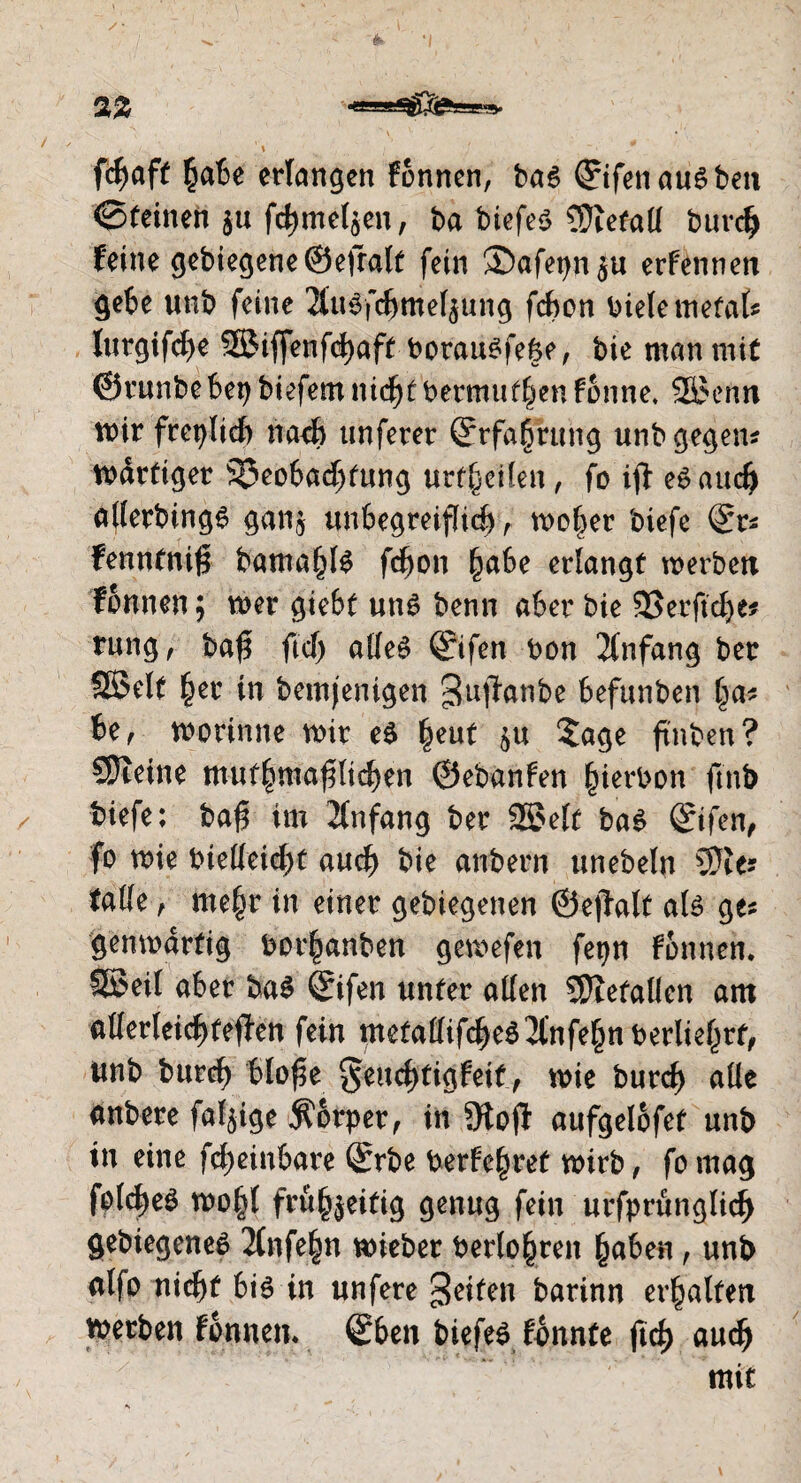 /; * • l v v &*' */ *x% v ( v‘ V v . • ’Y , ' / fcfmff habe erlangen fonnen, bas ©fenau^beu <Stetoeh §« fc^meljen, ba tiefes Sftetalf burch feine gebiegene©efralt fein ®afetjn$u erfennen gebe unb feine 2luSfchmelzung fchon biete metal? lurgifche SBiffenfchaft borausfe&e, bie man mit ©tunbebei) biefem nid^t bermuf^en fonne, SßJenn tr>ir frct)licf) nach unferer (Erfahrung unb gegen? tbdrtiger Beobachtung urf(jetlen, fo ifi eSauch aflerbings ganz unbegreiflich , moher biefe <5r? fenntniß bamahlS fchon ^abe erlangt werben fonnen$ wer giebt uns benn aber bie SSerftche* rung, baß fiel) alles Qrifen bon Anfang ber SSelt her in bemjenigen ^uftanbe befunben ha? U, worinne mir eS |eut zu Sage ftnben? SJleine mutmaßlichen ©ebanfen §ierbon fmb tiefe; baß im Anfang ber 2£>elf baS (Stfen, fo wie bielleicht auch bie anbern unebeln ÜJie? falle , mehr in einer gelegenen ©ejtalf als ge? genmartig borhanben gemefen fepn fonnen. SSeil aber baS Sifen unter allen SHefalien am allerleichteffen fein metallifcheS^nfehnberliehrf, unb burch bloße ^euchtigfeit, wie burch alle anbere faltige Körper, in 9toß aufgelofet unb in eine fcheinbare ®rbe berfehret wirb, fo mag fotcheg wohl frühzeitig genug fein urfprünglich gebiegenes 2(nfe§n wieber berühren haben, unb alfo nicht bis in unfere Reifen barinn erhalten toetben fonnen. ©ben tiefes fbnnte ßch auch mit