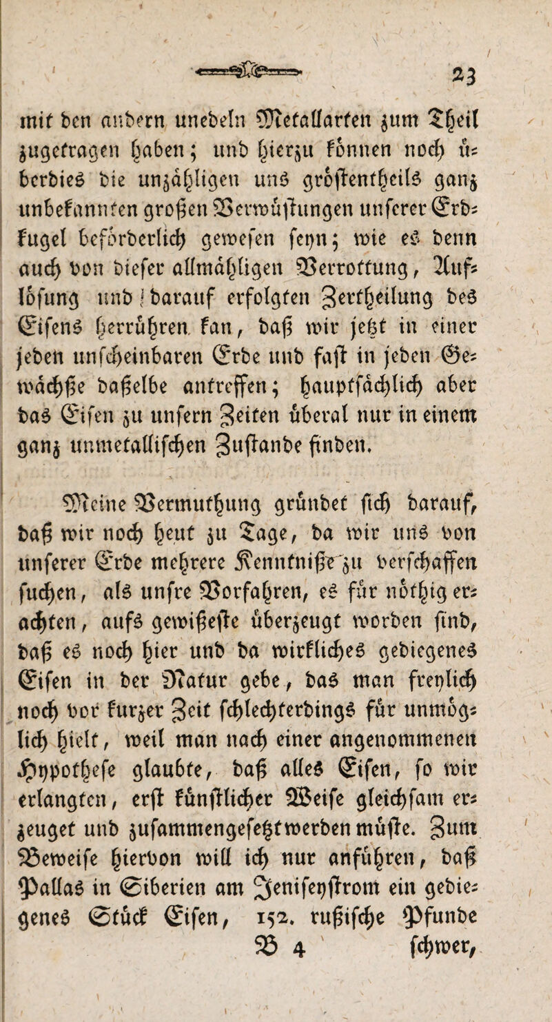 mit bcn anbern unebeln 5)ieta(larten $tim 3§eil $ugefragen £aben; unb f^ier^u formen nod) \u bcrbieS bie unjd(jli.gen unö ^roffenf^citö gan$ unbefannten großen SBerwüftungen unfcrer (Erb* fugel beforberltcf) gewefen fetjn; wie e$ benn aucf) bon btefer allmdpgen 93crtoffung, Hufs lofung unb j barattf erfolgten ^erf^eilung be3 (EifenS f)errü§ren. fan, bafs wir jebt in einer jeben unfd>einbaren (Erbe unb fall in jeben 0e* wadjfie ba^elbe antreffen; ^auptfdd>Iid> aber ba$ (Eifen unfern feiten überal nur in einem gan$ unmetallifdjen guffanbe ftnben. Steine 95ermuf§ung grünbet ftdj barauf, baf wir nocl) l)eut $u $age, ba wir un3 bon unferer (Erbe mehrere j?erinfnifb 511 Perfcf>affen fud)en, als unfre 93orfa()ren, für notiger* achten, aufs gewifeffo überzeugt worben ftnb, baf$ eS nod) £ier unb ba witflid)eS gebiegeneS (Eifen in ber Eftafur gebe, ba$ man freplic^ nocfy bor furzet $cit fd)lecfyferbingS für unmogs lid) fuelt, weil man nad) einer angenommenen jpt)pof|efe glaubte, baf alles (Eifen, fo wir erlangten, erjl Fünfllicber SBeife gleid)fam ers geuget unb jufammengefe^twerben muffe, gnnt 93eweife §ierbon will id) nur anfü^ren, ba# 9>aüa0 in ©iberien am ^enifepffrom ein gebier genes ©tücf (Eifen, 15a. rufifc^e *Pfunbe 95 4 fd)wer,