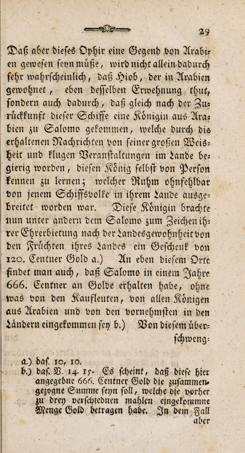 ,«bsaifeg» aber biefeö Dpfiir eine ©egenb bon Jlrabü en gercefen feonmüp, nurbmdjfalleitvbaburdj fe£r u>a§vfdbeinlidf>, baf; #iob, ber in Arabien gewönnet , eben beffelbett ®nt>e§nung tlmf, fonbern aud) baburd), bafj gleich nadj ber Jus rueffunft biefer ©ebiffe eine Königin au$ ^fra* bien p ©alomo gekommen , welche burd) bie> cr^ölfenen Diacbricbfen bon feiner großen SBei^ fyit unb Flügen SSeranfialtimgen im iar.be be* gierig morben , biefen König felbfl bon ‘Perfon Fennen 511 lernen; nocldjer 9luhm ofjnfehlbar bon jenem @d)ipbolfe in ipern ianbe ausge- breitet roorben war. SDiefe Königin brachte nun unter anbern bem ©alomo $um geilen ip rer ©perbiefung nach berianbeggewoppitbon ben fruchten tpe$ ianbeS ein ©efdpnE bon 120. Zentner ©olb a.) 2fn eben biefem Orte finbet man aud), baj$ ©alomo in einem Jfape 666. Zentner an ©olbe erhalten pbe, ope was bon ben Kaufleuten, bon allen Königen aus Arabien unb bon ben borneppen in ben idnbern eingefommen fei) b.) 33on biefem über? fepoeng* a.) baf. 10, 10. bo baf. 2>. 14- If* ©S fd)eint, taff tiefe per angegebne 666. Zentner ©olb bie $ufammen* gezogne ©umme fer>n foli, welche bie borher 5« brei; berfd;tebnen mahlen eingeforamne ®cnge ©olb betragen habe. 3n bem gatt aber