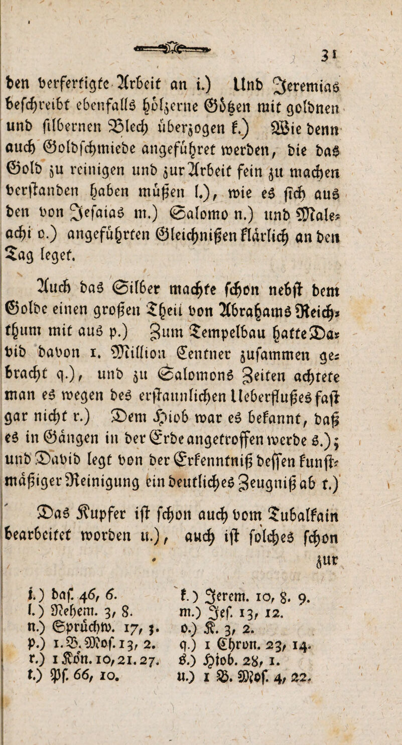 } ben berfertigto Arbeit an u) Unb Jeremias befcfweibt ebenfalls hM$erne ©bfcen mit golbnen unb ftlbernen 95Ied> überzogen f.) 2Bie benn auch ©olbfchmiebe angeführt werben, bie ba$ ©olb $u reinigen unb $ur Arbeit fein jtt machen ber|lanben haben müpen l), wie e$ jtch aus ben bon ^fefaiaP m.) @a(omo n.) unb Sftale? ad)i o.) angeführten ©leichnifenfldrlich an ben Sag leget. I * / . i ' . 0 • •.* s' i ; • ’-V S ; , , 3(ud) ba6 ©über machte fchon neb# bem ©olbc einen großen Zfaii bon 2tbraham$9teich* thum mit auö p.) Sum Sempelbau hatte35a» bib babon i. SSJlifliou Zentner jufammeit ges bracht q.), unb &u <£>alomon6 Seiten achtete man e$ wegen bep erstaunlichen UeberftufjePfajl gar nicht r.) £>em fpiob war eP Sefannt, baf e$ in ©äugen in ber @rbe angetroffen werbe s.); unb®abib legt bon ber©rfenntnif3bcffenfunffc madiger Steinigung einbeuf[iche$geugnif3a& t) ®a3 Tupfer ifl fchon auch bom Subalfain bearbeitet worben u.), auch ijt folcfceö fchon jut i . > , v; - 0 '' 10 baf. 46, 6. f.) Jferem. 10, g. 9. (.) Sehern. 3, 8. m.) 13/ 12. n.) (gprüd)tb. 17/ $. 0.) 3, 2. p.) 1.53. €0tOf. 13, 2. q.) 1 @hn>n. 23/ 14. r.) 1 $dn. 10/ 21.27. Po jjiob. 28/1. t.) $f. 66/ 10. u.) 1 9)?of. 4/ 22. I