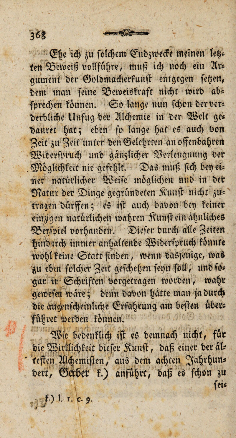 <£he ich yu folgern Snbgwecfe meinen leis¬ ten 95emeif3 bollführe, tftuf ich noch ein 2lr# gumenf ber ©olbmadterfunfl entgegen fe|en, bem man feine 53eweisfraft nid^t wirb abs fpredjeri fonnem @o lange nun fcf>on berber# begliche Unfug ber 2Cl<$emie in ber Sßclt ge# bauvet hat; eben fo lange |at eS auch bon 3eit zu Jett unter ben@clchrfcn an ojfenbahrett UBiberfprudj unb gänzlicher Verleugnung ber . CDtoglidjfeit nie gefehlt ®aS muf; fleh bet) ei* net natürlicher SBeife möglichen unb in ber QTatur ber 2)inge gegrunbeten Äitnjfc nicht tragen burffen; eS ift auch babon bet) feiner einzigen natürlichen mähren j^unfteinähnliches 35er,fpiel berauben, 3>icfer burch alle feiten * |inbarch immer anhaltenbe 2£iberfpruch fonnte wohlfeine iSfatt fmben, trenn baS jemge, was $u eben fold)er Seit gefd)ehen fetjn fbtt> unb fo# gar ir Schriften borgetragen worben, wahr gewefen wäre; benn babon hatte man ja burch bie augenfcheinliche Erfahrung am bellen über# führet Serben fbnnetu 2Ste bebenflich ifl es bemnad) nid)tf föt bie SSirilid)feit biefer Äunjt, baf? einer ber äl# ' tejfen 21l<hemijlen, aus bem achten ^ahrhun# berf, ©et&et t) anfuhtt, ba{3 eS fd;on zu \ > ; fei# t) 1. i. c.