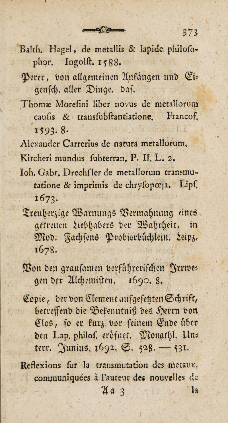 Balth. Hagel, de metallis & lapide philofo* phor. Ingolft. i?88. 9>erer, bon allgemeinen Anfängen tmb ©* genfd). aller ®inge. baf. Thomas Morefini über novus de metallorurn i caufis & transfubftantlatione. Fiancof, 1593-8- . I Alexander Carrerius de natura metallorurn, Kircheri mundus fubterran. P. II. L. 2, loh. Gabr. Drechfler de metallorurn transmu^ tatione & imprimls de chryfopreja, LipC 1673. $reu£erylge SBarnungS SSermafntung eines getreuen iieb^aberS beu SBa^rfjeit, in SSJiob. §ad)fen3 *ptobierbud)lein. £eip^ 1678. SSon ben graufamcn betfii|rcrifc|cn gen ber 2CIc^emifFcn, 1690, 8, £opie, ber bon ©cment aufgefegfcn @d)rifif betreffenb bic 93efennfni$ beS Jperrn bon €lo$, fo er fur^ bor feinem Q?nfce fiber ben Lap. philofl erofnet, SJ?ongf^t. Um teer. ^uniuS, 1692, <£>. 52g. 531, Reflexions für la transmutation des metaux, comjnuniquees a Tauteur de« nouvelles de $«3 in