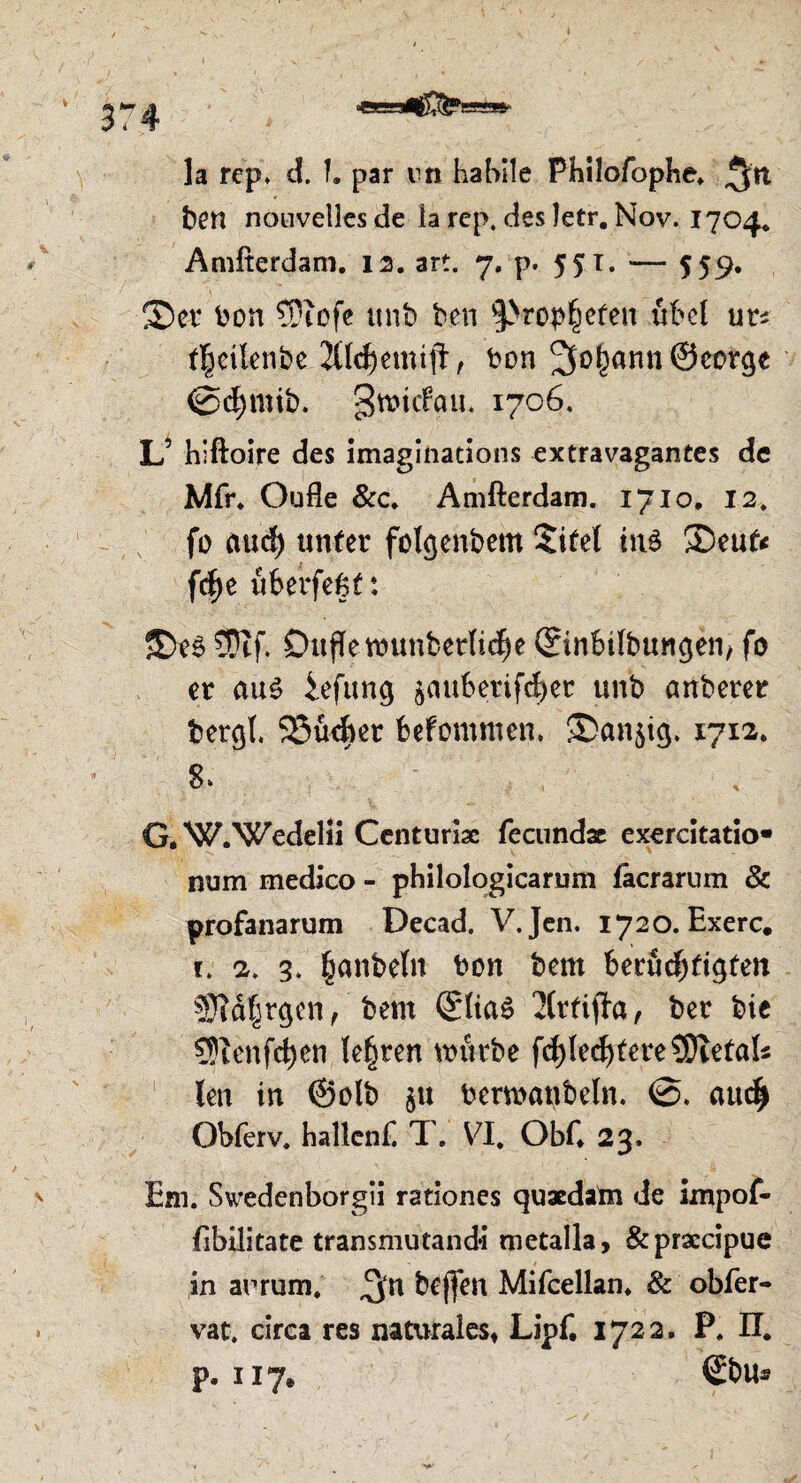 la rep* d. f. par rn habile Philofophe* ben nouvellesde la rep. des letr. Nov. 1704. Amfterdam. 12. art. 7. p. 551. — 559. ©er bon ?0iofe unb ben ^ropf^efen fifeel ur^ f^eiknbe 2ttd)emi|t, ton ^o^ann ©eorge @d)mib. gttntfgu. 1706. L’ hiftoire des imaginations extravagantes de Mfr. Oufle &c. Amfterdam. 1710. 12. fo cutef) unter fotgenbem $itel ins ©eufc f$e üfeerfegf: ©es 3Dtf. Dufte wunberlict)e ©inbilbungen, fo er ciu$ iefung $cmfcetifd)ec unb anberer bergt. SJüebet befomttten. &an$ig. 1712. 8» G*W.Wedelii Centuriae fecundx exercitatio* num medico - philologicarum fäcrarum & profanarum Decad. V.Jen. 1720. Exerc. 1. 2. 3. fjanbetn bon bern berüchtigten Siätjrgen , bem ©tiaS 2lrtifla, ber bie SRenfdjen teuren würbe Rechtere 5Dtetak len in ©olb ju bcrwanbeln. attdj) Obferv. hallcnf. T. VI. ObC 23. Em. Swedenborgii rationes quaedatn de impof- fibilitate tränsmutand*i metalla, &praccipue in arrum. ^n beffen Mifcellan* & obfer- vat. circa res naturales* Lipf. 1722. P. ET. p, 117. ©bu®