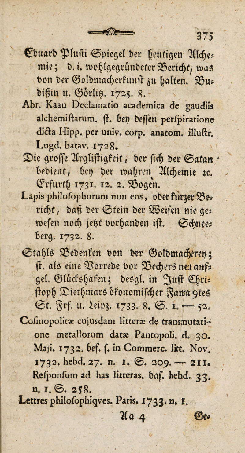 =9* 3 /> €buarb ^Mufti @piegel ber §ettfigen 3C(<$e* mte; b. i. roo^gegrünbeferSJericfK, wa6 bon ber @oIbmad)erfunjl; ju galten. 93us bi$in u. ©erlig. 1725. 8.- Abr. Kaau Dcclamatio academica de gaudiis alchemiftarum. fh 6ep beffen perfpiratione di&a Hipp, per unlv. corp. anatom. illuftr. Lugd. batav. 1728. SDie groffc 2£rc^TifHgFeit ^ ber ftdE) ber ©afan * bebienf, bei) ber wahren 2ttc^emie :c, <5rfutf£ 1731, 12. 2. 23o$en. Lapis philofopborum non ens, ober fUl'jev 23£s riebt, ba£ ber @fein ber SBeifen nie ge* tiefen nod) jefet berfjanben ift. @d)nee^ berg. 1732. 8. @fa^B SSebenfen bon btr ©efbmacberep; ft. alö eine $3orrebe bor 23ed)er^ nea anfs gel. ©löcfsfjafen; be$gl. in 2fuji (E^ri* ftopf) ©iertjmar^ofonomifcfyet §atra 9fe§ @f. §rf. u. ieipj. 1733» 8* <S. i — 52, Cofmopolitae cujusdam litterac de transmutati*' one metallorum datae Pantopoli. d. 30. Maji. 1732. bef. f. in Commerc. litt. Nova 1732. hebd. 27. n. I. 209.— 211. Refponfum ad has litteras. böf. hebd. 33» n. 1. 258. Lettres philofophi^ves. Paris. 1733. n. I. - %a 4 ©e« [.