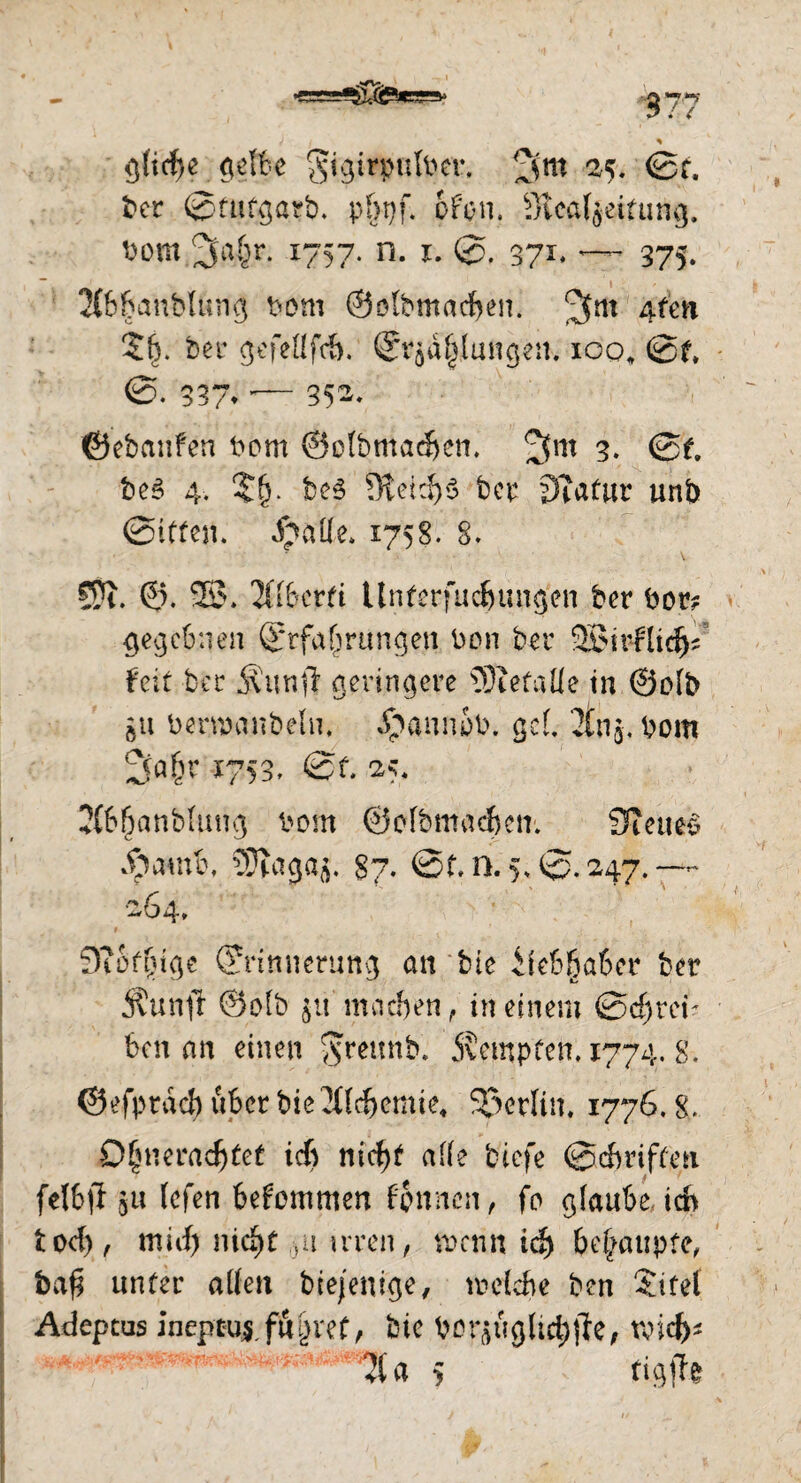 gliche gelbe ^igirpulbcr, ^<jm 25. @t. ber Sfutgarb- pf>pf. ofcn. Stcaljeifung. bom 3a&r* *757- n. 1. 0. 371. — 375. 2(6banblung bom ©ölbmacben. Afen ?£. ber gefellfcb. Erzählungen. 100, 0f, 337» — 352. ©ebatifen bom ©otbmadjen. 2fm 3. 0e. bes 4. $(j. be3 5Retd)S ber Statur unb (Sitten. Spttfle* 1758. 8. Sfr. ©. 2$. Xlberfi tlnferfucbungen ber bar? gegebnen Erfahrungen Don ber 2£irflid)f feit ber jJunft geringere befalle tu ©olb au berwanbeln. dpannab. gef 2tnj, bom 1753, St. 25, 2(66anb(ung bom ©olbmadjctr. Steuer dpamb, SSJtagaj. 87. @f. n.5*0.247. — -64, 9?Sf(jtge Erinnerung an bie Liebhaber ber 3?unft ©olb jit machen, in einem Schrei¬ ben an einen <$mtnb. jvempten. 1774. g. ©efpraef) über bie2llcf)emie4 Sßerlin. 1776.8. 0§neradjtef ich ntcf>b alle tiefe ©Griffen felbtf git lefen bekommen bannen, fo glaube ich tod), mich nicht gurren, wenn icf) fcehaupfe, bafj unter allen btejenige, welche ben Sütel Adeptus ineptuf führet, bie bor^u gliche, raid)* 21 a $ tigfte