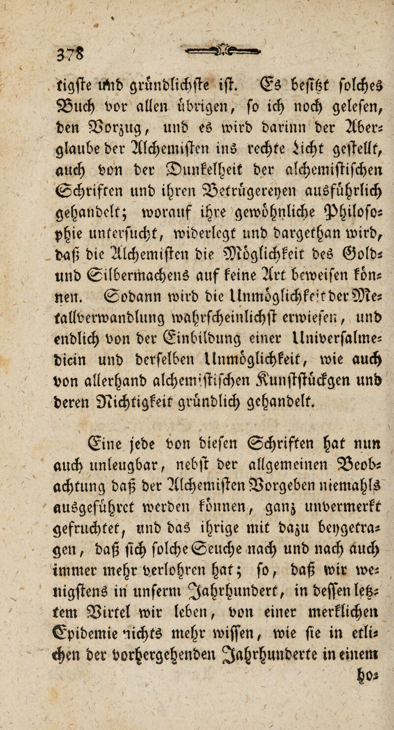 tiefte irtib grunblicf)ffe ift. ©3 beftöf fold)e$ 25ud) bor allen übrigen f fo id) nod) getefen, ben 9Sor$ug, unb eö wirb barinn ber 2t6er^ glaube ber 2tfd)emiffrn in$ rechte iid)t gesellt, aud) bon ber ©unfelljeif ber a!d)emijfifcf)en ©djriften unb i^ren Betrügereien au6fu§rlid> ge^aubclt; worauf ifere gewöhnliche ^Inlofos p|ie unterfud)f, wiberlcgf unb barget^an wirb, baf3 bie 'Xlchemifien bie 3)ioglid)feit be£ ©olbs unb ©i(bermad)en3 auf feine 2£vC bcweifen fbns neu* ©obann wirb bie Unmogltd)fe’tber?Ötes tallberwanblung wa^rfc^einli^fi erwiefen, unb enblid) bon ber ©inbilbung einer Uniberfalmes bicin unb berfelben Unmoglid>feit, wie aud) bon allerljanb ald)cmifhfd)en Äunffffucfgen unb bereu Siicfttigfeif grünblid) ge^anbelf. \ 4 i ' • ©ne jebe bon biefen ©griffen hat nun aud) unleugbar, nebft ber allgemeinen 23eobs adjfung baf; ber 21(d)emiffen23orgeben mental^ auSgefühvct werben fonnen, ganj unbermerft gefrustet, unb baS irrige mit ba^u bepgetras gen, ba£ ficf> fold)e@eud)e nad) unb nadj aud) immer mehr berühren ^at; fo, baft wir wes uigftenS in unferm ^a§rf^unberf, in beffenle|s fern Birtel wir leben, bon einer merFÜdjeit ©pibemie nichts mehr wiffen, wie fte in etlis d)en ber bor§erge|enben 2fa^r§unberte in einem : ' ; |o*