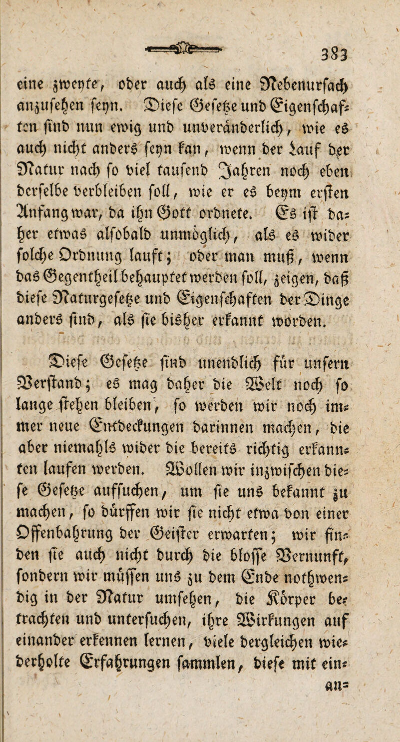 eine $mepfe, ober audj als eine Sftebenurfad) an^ufe^en fepn, ®iefe ©efe§eunb©igenfd)af* ton ftnb nun ewig unb unverdnberlid), wie eS and) nidjt anberS fepn fan, wenn ber iauf bpt Sffatur nad) fo viel faufenb ^a§ren nod) eben bcvfel6e Verbleiben foU, wie er eS bepm erffen Anfang war, ba t£n ©oft orbnefe. ©s tjt ba* £er etwas alfobatb unmbgltd) , als es wiber fold)eOrbnung lauft; ober man muft, wenn baS ©egent^eil behauptettnerben foll, geigen, bafi tiefe 9?aturgefeSe unb ©genfdjaffen ber®inge anberS ftnb, als fie bisher erfannt worben. ®iefe ©efe&e ftnb unenblid) für unfern 33erftanb; es mag ba§er bie 3ßelt nod) fo lange freien bleiben , fo werben mir nod) tm* mer neue ©nfbechtngen barinnen mad)en, bie aber niemals wiber bie bereits richtig erfannc ten laufen werben. 3BoÜen mir in$wtfd)en bie^ fe ©efefce auffudjen/ um fie uns befannt |u machen , fo burffen mir fie nicbf efma Von einer Offenbarung ber ©eifer erwarten; mir fünf¬ ten fe aud) nicf>t burd; bie bloffe 33ernunff, fonbern mir muffen uns 511 bem ©nbe normen* big in ber 9?afur umfern, bie Körper be? fragten unb unterfud;en, i§re 33irfungen auf einanber ernennen lernen, viele Vergleichen wie* ber^olte ©rfa§r«ngen fammlen, biefe mit ein« an=