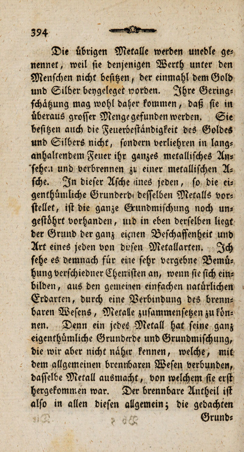 $£>ie übrigen ?OTetaÜe werben uneble ge* nennet, weil fte benjenigen 2Bert§ unter ben 5ftenfd>en nicht beftfcen, ber einmal bem@olb unb ©Über bengelegeit worben. 2f(jre ©erings fchdfeung mag roo^l baljer fomtnen, ba£ fte in überaus gtoffer Sftengegefunben werben. ©ie beft|en auch bie $euer6effdnbigFeit beS ©olbeS ttnb ©ÜberS nicht, fonbern bedienten in längs önljalfenbem geuer i^r ganzes metallifcheS 2tn* fe|e;t unb berbrennen p einer metallifd>en 2(s fte. 3n biefer 2tfcf>c dneö jeoen, fo bie eis gentümlite ©runberb« beffelben Befalls bors fMet, ifi bie gan$e ©runbmiftung not uns gef}b§rt bor^anben, utb in eben berfelben liegt ber ©runb ber gan$ eignen 5öefdE>affen^eif unb 2trt eines j'eben bon büfen SJxetalfarten. 3t fefje eS bemnad) für eine fe§r bergebne 23emds $ung berfcf>iebner ötetriffon an, wenn fte ftd> eins bilben, aus ben gemeinen einfachen naförliten ©rbarren, burt eine Söerbinbung beS brenns baren 2$efenS, COtefatte jufammenfelenjuFons nen. SDenn ein jebeS CDtefall fyat feine ganj eigentümliche ©runbcrbe unb ©runbmifchung, bie wir aber nicht ndfjcr Fennen, weite, mit bem allgemeinen brennbaren SSefen berbunben, baflelbe 5)iefaü auSmatt, bon welchem fte erjt ^ergeFommen war. 2)er brennbare 2£nt^eil ifl alfo in allen biefen allgemein; bie gebatfen ©runb?