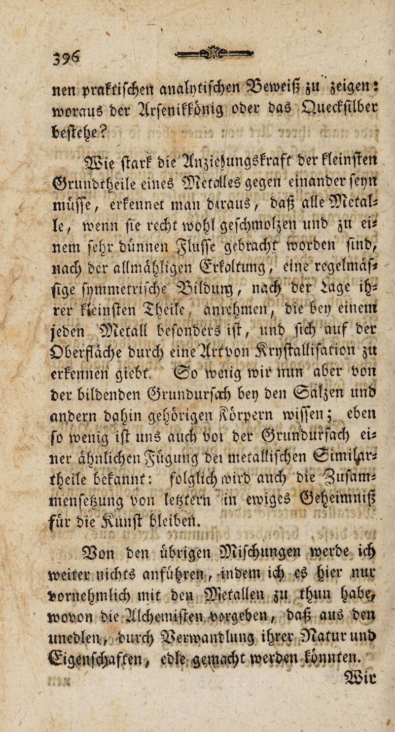 3^6 > nen praftifdjett analntifchen 23eweifl ju seinen: woraus bet * 2(rfeniffSnig ober baS üuecfftfber heftete? 25>ie flarf bie-^njiejungSfraff bet fteinften ©runbf|eile eines MttrnS gegen einanber fet)it muffe, ernennet man bwauS , baf5 alle3}ietak Ie, wenn fte recht wohl gefchmoljen unb J« eU nem fe|r bünnen ^luffe gebracht worben ftnb> nad) bcr dlfmdhlfgen (jrfalfung, eine regelmdf* fige fi)mmefrif4e 93i(bung, nach ber iage i§* ter Fkinften Steife , anrehnten, bie ben einem jeben jlfeetdft befonb'ctS if, unb ftd) auf ber Öberfldd>e burä) eine^rfbon Ärpftalfifation 51t erfennen giebt @0 wenig wir nun aber Wort ber bilbenben ©runburfach bep ben @a!$en unb anbern bahm gehörigen Körpern wiffen; eben fo wenig ifl uns auch boi ber ©runbürfad) eü tier ähnlichen Rügung bei metalfifdjen ©imil^rs t|eite befannt: folglich wirb and) bie 'jBufum* menfeöung bon (extern ftn ewiges ©eheimnit$ für bte Simfl: bleiben. S3on ben übrigen Sufchungen werbe ich weiter nid)(S anfü|ren , inbem ich es hier nur Vornehmlich mit ben SSiefatten |U thun ^abe^ wobon bie ^{chemiflen.W ergeben , bafl aus ben lmeblen., Ward) SSerwantfong ihrer Statur unb ©genfd)aften> cbfe gemacht werben konnten.