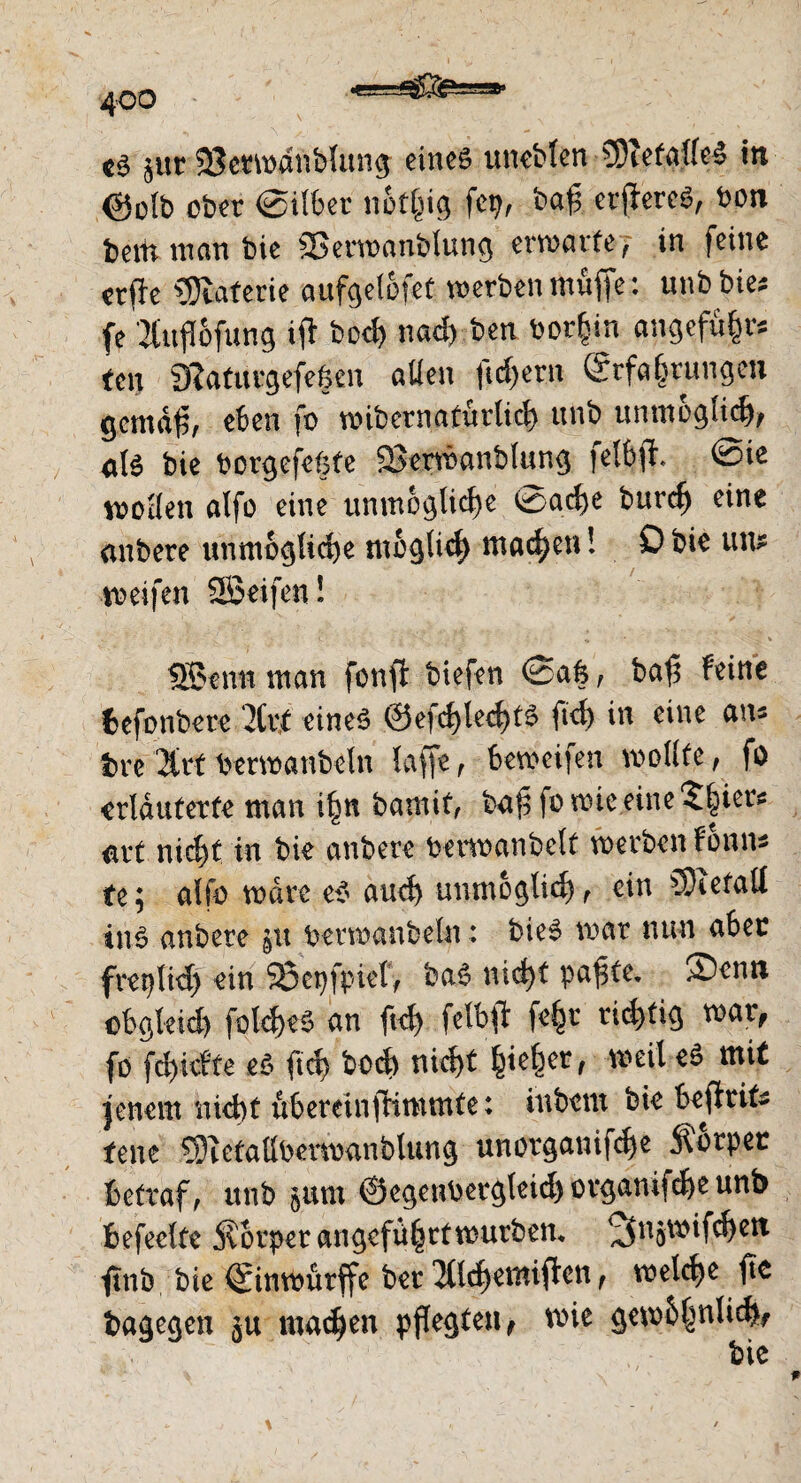 ■K!— tä jur 33etmanblung eines uncbten CDiefallcS in ©otb ober ©ilöer nötfjig fetj, baff etfereS, bon bettt man bie SBerwanbiung erwarte, in feine erfie Materie aufgelöfet werben muffe: unb bies fe 2£«fl6fung ifi bocf) nadyben borfjin angefü§rs fen SRaturgefeßen allen ftdfern (Srfajjrungen gctnäf;, eben fo wibcrnafurticl) unb unmöglich, als bie bcrgefeßfe fÖerwanblung felbjt. @ie wollen atfo eine unmögliche @ad)e burd) eine nnbere unmögliche möglich mailen! £> bie un; weifen SSeifen! J, • < . $_• , • '• .. • . % SBenn man fonfi tiefen Safe, baf5 feine fcefonbere 7kt eines 0efcf)led)tS fid) in eine ans tre bemänteln laffe, bemeifen mollte, fo erläuterte man ifm bamit, ba£ fo wie eine Stiers avt nicf)t in bie untere bemäntelt werben fonns te; alfo wäre es aud) unmöglich, ein SOiefall ins untere §u bemänteln: bieS mar nun aber freplid) ein SÖepfpief, baS nict>t pa^te, ®enn cbgleid) fütd)eS an ft# felbft fe§r rid)tig mar, fo fd)iete es ft# bo# ni#t ^te^er, weil eS mit jenem nid)t ubereinftimmte; intern bie bejtrite fene SJtctallbemanblung unorganif#e Körper betraft unb ptu 0egenbergleid)örganif#eunt> befeelte j\6rper angeführt würben, 2tngWif#eti jtnb bie Sinwürffe ber 2tl#emiften, wel#e fte bagegen ju ma#en pflegten, mie gembf^nli#,