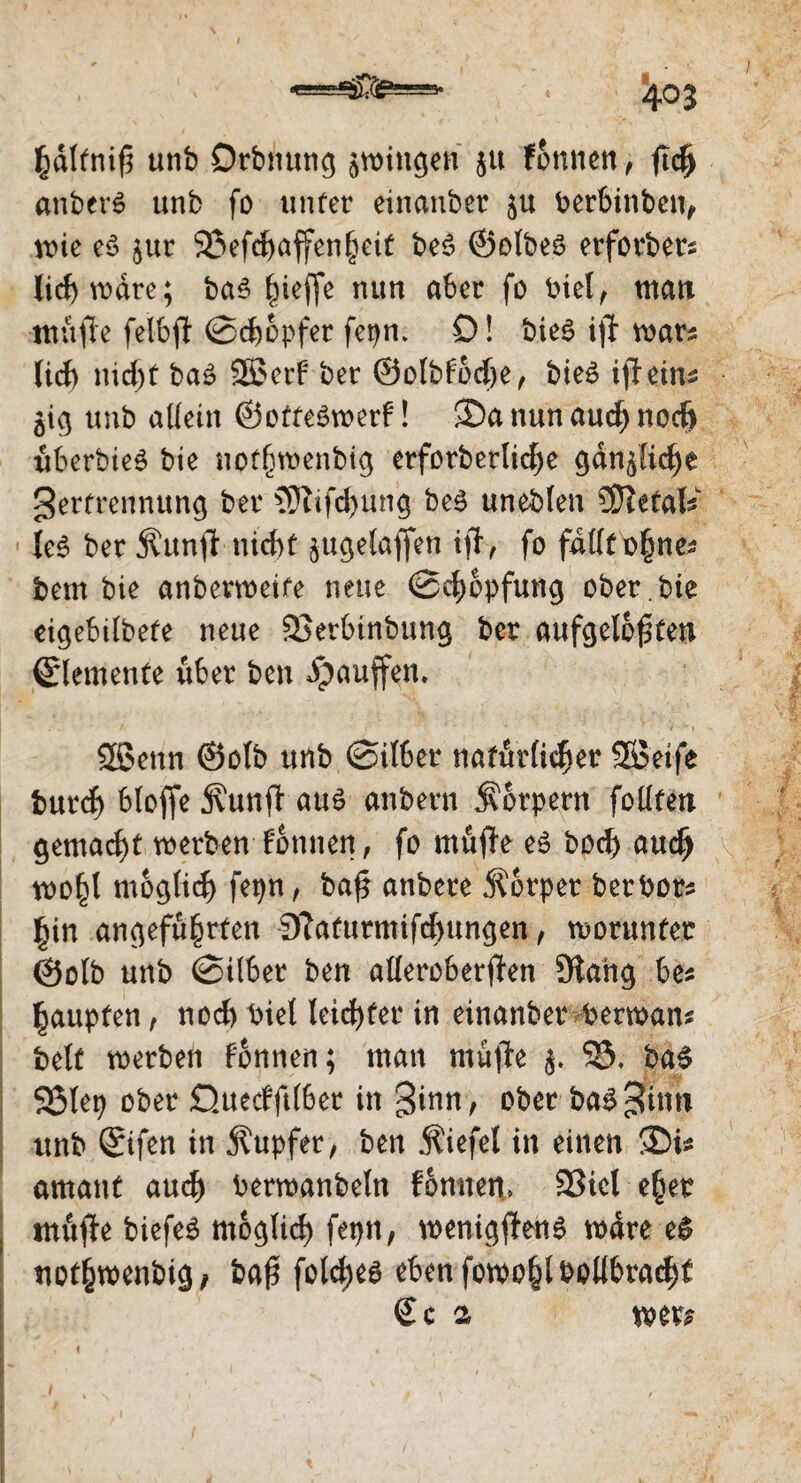 / 403 fcdlfnifi unb Orbnung zwingen ju fonnen, ftd) anberS unb fo unter einanber berbinbeit, wie e£ jur 23efd)affenheit be6 ©otbes erforber* liebwäre; ba3 Riefle nun aber fo btel, man ntüfle felbfl ©ctwpfer fepn. 0! bie$ ijl war* lief) nid)t ba3 953erf ber ©olbfod)e, bieö ifleins $ig unb allein ©otteSwerf! S)a nun aud) noch uberbieS bie nofhwenbtg erforberlid)e gänzliche gerfrennung ber 3Tufd)ung beö uneblen Metals Ie3 ber $unjt nicht jugelafien ift, fo fallt ohne* bem bie anbevweife neue ©chopfung ober , bie eigebilbete neue 2>erbinbung ber aufgelösten Elemente über ben puffern 953enn ©olb unb ©Über natürlicher 953eife burd) blofie jvunfl au$ anbern Körpern follfen gemacht werben Tonnen, fo muffe e£ hoch aud) wo^l moglid) fepn, ba£ anbere Körper berbor* hin angeführten 9laturmifd)ungen, worunter ©olb unb ©ilber ben alleroberjfen Slang be* Raupten, nod) biet leicf>fer in einanber berwan* beit werben fonnen; man muffe 9S. baS 5ßlep ober Quecfftlber in %inn, ober ba$ gfttw unb ©ifen in Tupfer, ben Äiefel in einen SDi* amant aud) berwanbeln fonnen* 23iel eher . muffe biefeä moglid) fepn, wenigffenS wäre e£ uothwenbig/ baS folcfyes ebenfowohlbollbrad)f €c 2 wer* ■ - '.; \ 1 .1 ^ ‘ - ' J r,.-j