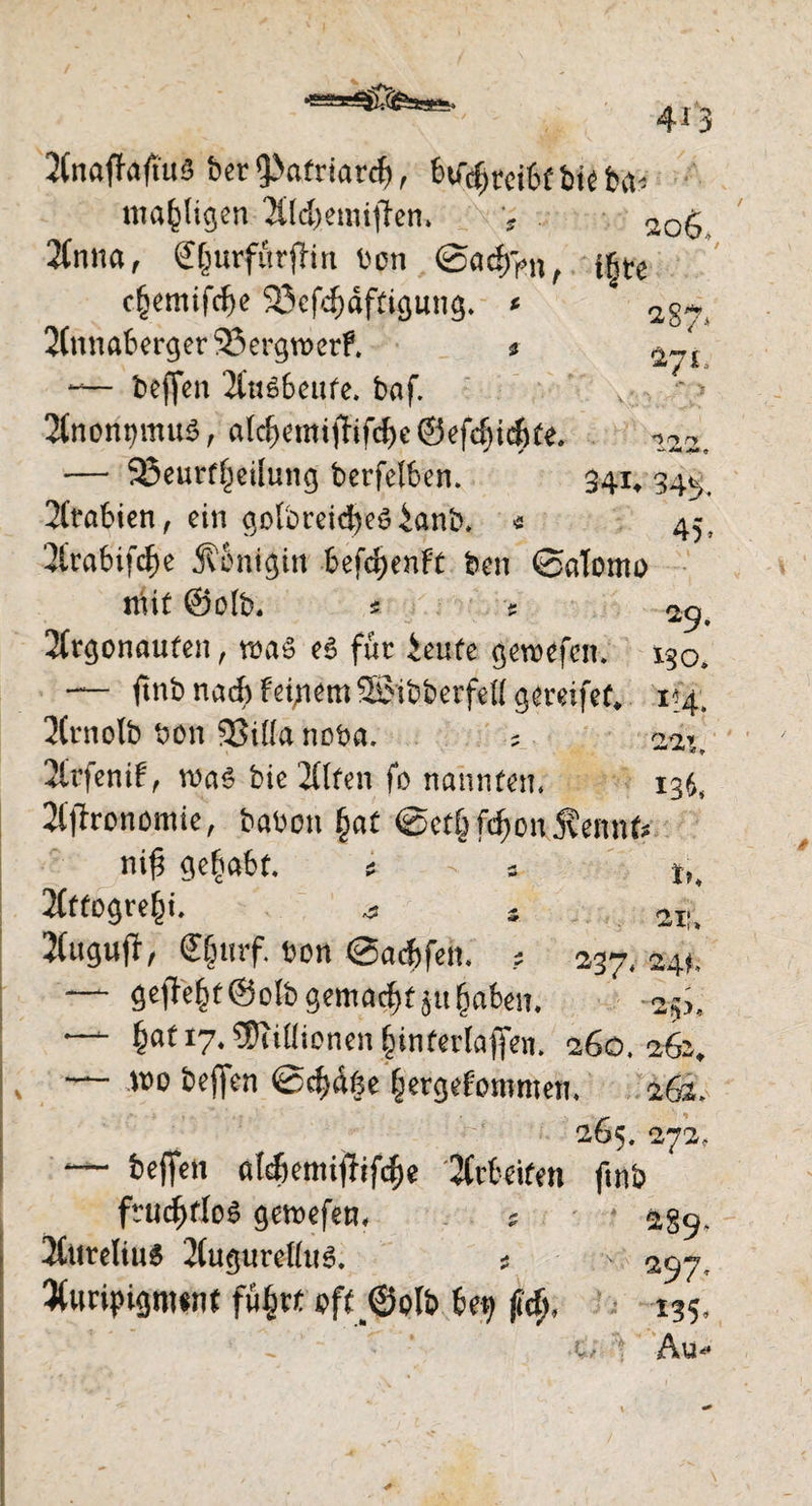 4*3 060 27* 'irt r> 2(naffaftu5 ber 9>afrtarcf), HtytciU bte bfc mäkligen Aldjemijfen» v r Anna , £§wförfftrt ben @acf)>n , i^te cfjemifdje 23cfdjdftigung. * 4 2(nnaberger 23ergn)erf. * — bcffen Ausbeute. baf. Anonymus, alcl?emi|Tif$e@efd)id)te, — 25eurf|eilung berfelben. 341, 34^ 2ltabien, ein golbreicfyes £anb* « 45, Arabifdje Königin befd;enFt bcn Salomo nuf @o(b. s * 25. Argonauten, was eg für ieufe gewefen. 130, — ftnb nad) feigem Woibberfell gereifet, 1*4. Arnolb bon 33ilfa noba. ? 22?,, Arfenif, was bie Alfen fo nannten« 136, 2(fh*onomie, haben §at Setf^on j?ennf* ni£ gehabt. * - * in Affogre^t, a s aiu Stugufl, Clnirf. bon Sacbfen. ? 237* 24t, — gefleht ©olb gemalt ju £aben. 2^, — §af 17« Millionen (nnferlafien. 260.262, ~ wo beffen Sd)d§e fcergefommen, 26s. 265. 272. — befielt olcfiemifhfc&e 2Cct«ifen ftnb ftucfiflos gercefen. ; • ag<j. 2CureIiu$ 2(ugurcHu3. 5 ^ ^y, 3t«ripigm«n( füfjrt eff_@oIb 6ep (icft, 135,