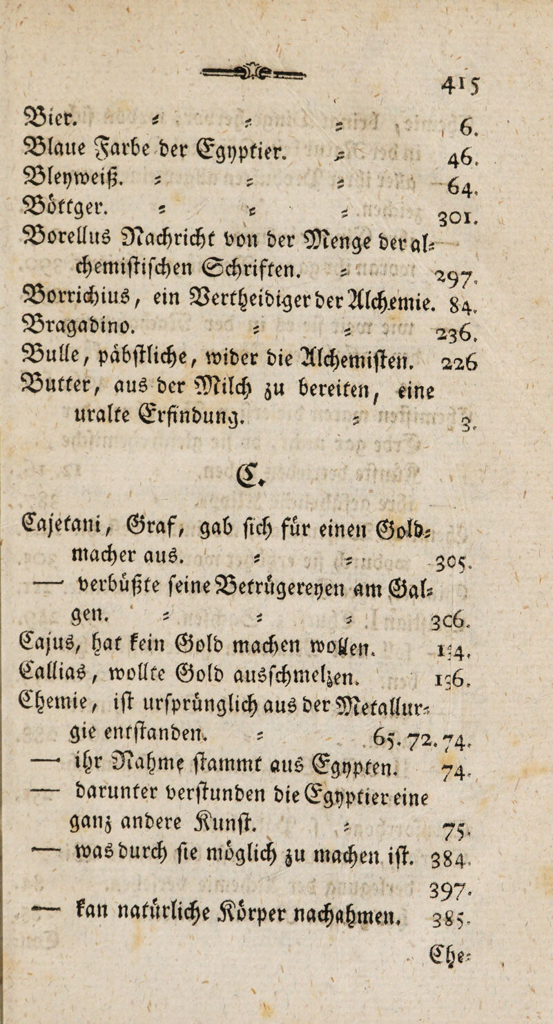 95icr. t s ,6. Sölcuic garte feer Qrgppfier. ; 46* SBfegweifi. , ; - -64! 25bffger. 5 c i, 30,_ S3oreUuö 9?acf)ridjf bon ber SJicnge betak c^emiffifd)en ©griffen. . SSorridjinei, ein 33crf§cibt^ct*ber2(rd&.cmic. 84. SSragabino. s 5 . ■ • 2,g_ 93u((e, pabfHidfe, roiber bie 2Ücf>emif}en. 226 95nt(er, aus ber ffftilcfj JU bereifen, eine uralfe ^rrftnbuncj. s » Cajefani, @raf, gab ftcfi für einen ©olbs ntadfer au6. s 5C<; —• berbüffe feine 95etrügerepen am ©als gen. 5 5 , 306. @aju3, (jaf fein <3olb machen tboüen, 134, ©aftiaö, tnoüfe @olb attSfcf)nte(jen. i-G. €^emie, ift urfprünglicf) aus ber gftefatfur'. gie enfjfanbeir. ; , 65.72.74. —1 iljr 3Ta(jme jfatnmf aus ^gppfen. 74. — barunfer berfhtnben bie ©gppfier eine ganj anbere Äunff. ; 75. — roaSburcf) fte möglich ju machen iff. 384. ' 397- * fan natürliche $§rpet nacfj«(jmen. 385- • @jje*