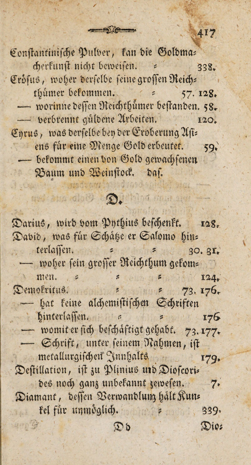 €onfhmftmfdfje falber, Fan bie ©olbtttcu cbetfunff mci)t bcvoeifen. * 33g* grbfuS, wo^er bevfelbc feinegr offen Steid^ t^umer befommen. r ^ 57. 12g* *— worinne beffen 5Hei^t§fimer be^anben, 5g* — verbrennt gülbene 2Ctbeifen, 120* &jru$, wa$ berfelbe bet> ber (Eroberung en6 für eine 5)tenge @db erbeutet 59* -— bekommt einen bon @o(b geträufenen S3aum unb SSeinftocf» baf 4 ■ ©♦ £)arttt£, wirb bom ^3i)t§iu6 befdjenft £2gr S)abib, waö für @cba|e er @a(omo fnm t erlaffen* s. * 30.31V *— wollet fein gtoffer SHeidjtfjum gefoim men, , $ * * 124* 5DemoW(u§; ? ? 73» 176^ ■— §at feine aldjcmifHfcfjen ©griffen §inCer(affen* <* ? tyG “ womit er fidj befdjafttgt ge§abt* 73.177* •— ©djrift, tmfer feinem 3?a§men/ift mefallurgifdjetf ^nn§aif& 179* JDefHttation, ift ju iMfniuS uib^iofcori* be$ nod) gan$ unbefannt $ewefen, 7* Siamant, beffen 5?erwanblung§alcjvum fei für unm$gli<§* ? 539» b 3)iO*