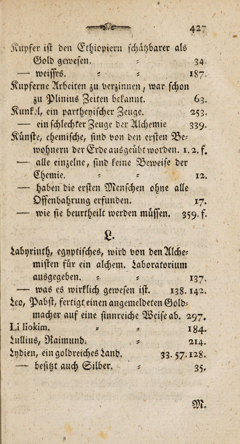 5vupfer ijl ben (S^iopicrn fcfydftbarer als ©olb gewefen, ? 34. —* weijfeS. ? * 187. kupferne Xrbeifen $u beginnen, war fcf)on ju ^ptiniuS geifen befannf. 63. Äunfel, ein pavf^epifc^cr gettge, 253, — einfd)lecf>fergeuge ber 2Ud)emie 339. Äünfte, c^emifcl>e, fütb bon ben erften 23e^ wo]§nern ber ©rbeauSgeubt worben. i.2,f> *— ade einzelne, jtnb feine Söeweife ber €§emie, ? ? 12. —- |)aben bie erften SJicnfd^en o§ne ade Offenbarung erfunben. 17* — wie fie beur^eilf werben muffen, 359. f. s. iabtjrinff), egpptifcf)eS, wirb bon benJftdje* miflen für ein altern, Moratorium I / ausgegeben. ? s 137, — was es wirflicl) gewefen iff. 138.142, ieo, 9>a6-fl, fertigt.einenangemetbefenÖolb; macker auf eine ftnnreic&e Söcifeab. 297, . Li Hokim. P ? 1^4. iulüus, Slaimunb; ipbien, eingolbreidjeSMb, *— fcefigt auef) ©Uber. 214, 33. 57, IC28. 35»