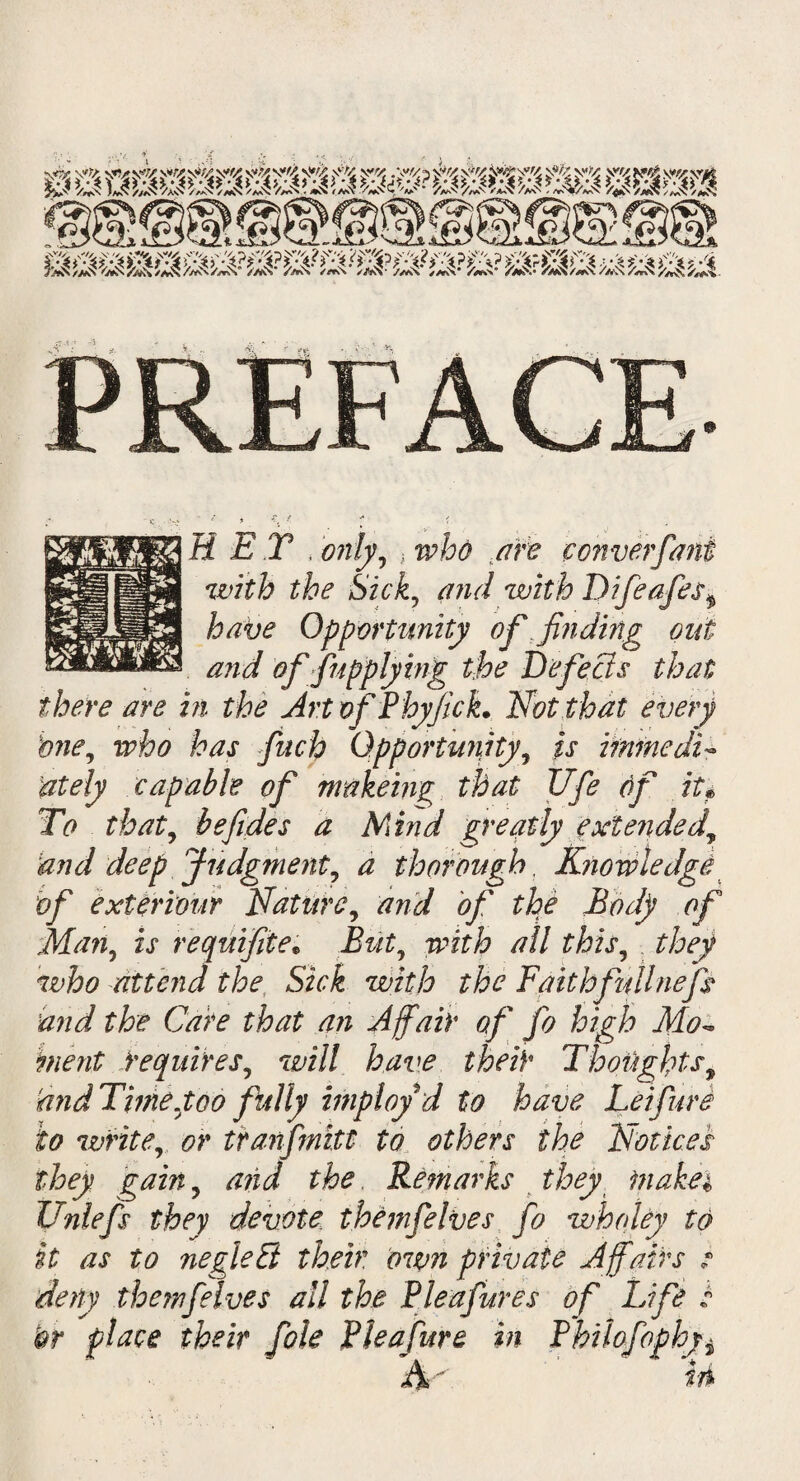 >m km Wm m: v93| RET , only, * ,/m? converfani with the Sick, and with Difeafes* have Opportunity of finding out and offupplying the Defects that there are in the Art of Phyfick. Not that every bne, who has finch Opportunity, is immedi¬ ately capable of nrakeing that life 6f it? To that, befides a Mind greatly extended.y and deep Judgment, a thorough. Knowledge if exteriour Nature, and of the Body of Man, is requifite• wfi? all this, they who attend the Sick with the Faithfttllnefs and the Care that an Affair of fo high Mo~ merit requires, wi// have their Thoughts9 and Time.too fully imployd to have Lei fare to write, tranfmitt to others the Notices they gain ? arid the Remarks they makei Unlefs they devote themfelves fo who ley to it as to negleEi their, own private Affairs ? deny themfelves all the Pie a fares of Life s or place their foie Pleafure in Philofophyi Ain
