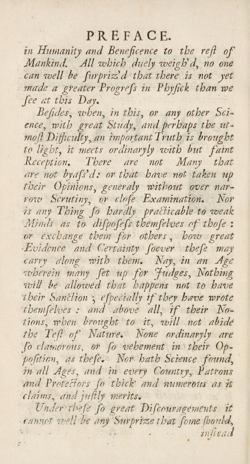 P R E F A C E. in Humanity and Beneficence to the reft of Mankind[ All which duely weigh'd, no one can well be fur pric'd that there is not yet made a greater Progrefs in Phyfick than we fee at this Day* Befides, when, in this, or any other ScT ence, with great Study, and perhaps the ut- mo ft Difficulty, an imp art ant Truth is brought to light 1 it meets or dinary ly with but faint Reception. There are not Many that are not byafs'd: or that have not taken up their Opinions, generaly without over nar¬ row Scrutiny, or clofe Examination. Tor is any Thing Jo hardly practicable to weak Minds as to difpofefs themfelves of thofe : or exchange them for others, how great 'Evidence and Certainty Joever thefe may carry along with them. Nay, in an Age wherein many fet up for Judges, Nothing will be allowed that happens not to have their SanBion ^ effect ally if they have wrote themfelves : and above all, if their No¬ tions, when brought to it, will trot abide the left of' Nature. None or dinary ly are fo clamorous. or fo vehement in • their Op- poftion, as thefe. Nor hath Science found, in all Ages, and in every Country, Patrons mid Protectors fo thick1 and numerous as it claims, and jufily merits. Vnder thefe fo great T)i[couragemerits it cannot well be any Surprize that feme fhonld, -* in fie ad -