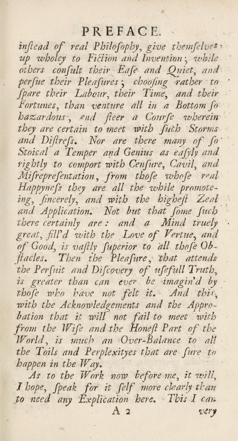 inftead of real Philofophy, give the-mfelve* * ^ wholey to Fiction and Invention ^ while others con frit their Eafe and Qjdety and' perfue their Pleafures, choojing rather to /pare their Labour, their Time9 and their Fortunes, than venture all in a Bottom fo hazardous, find feer a Conrfe wherein they are certain to meet with fuch Storms dnd D if refs. Nor are there many of fok Stoical a Temper and Genius as eafyly and rightly to comport with Cenfure, Cavil, and Mifreprefentation, from thofe whofe real' Happynefs they are all the while promote- ing0 f merely, and with the higheft Zeal and Application. but that fame fuch there certainly are: and a Mind truely * great\ filid with the Love of Vertue, of Goodj is vaftly fuperior to all thofe Ob- fades. Then the Pleafure, that attends the Per flit and Difcovery of ufefull Truths is greater than can ever be imagin d by who have not felt it• And this5 Acknowledgements and the Appro¬ bation that it will not fail to meet with from the Wife and the Hone[l Part of the Worlds is much an Over-Balance to all the Toils and Perplexityes that are fare to happen in the Way, As to the Work now before mey it willy I hope? fpeak for it felf more ckarly than to need any Explication here. This I can A 2 vert