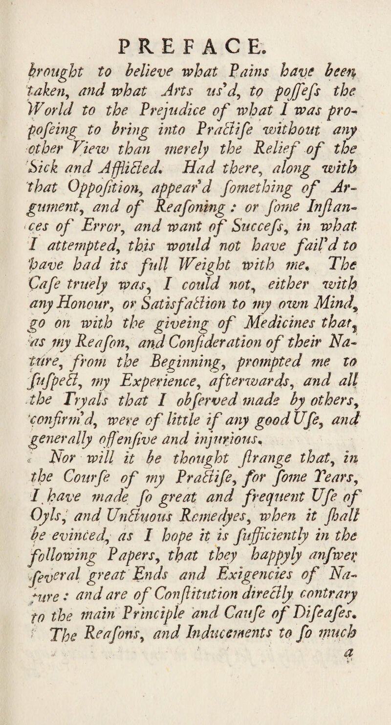brought to believe what Bains have been taken, and what Arts us\l, to fojfefs the World to the Prejudice of what I was pro- pofeing to bring into Pra&ife without any other View than merely the Relief of the Sick and Afflicted* Had there, along with that Oppoftion, appear d fomething of Ar¬ gument ^ and of Re a foiling : or feme Inflan- ces of Error, and want of Succefs, in what 1 attemptedthis would not have faiPd to ‘pave had its full Weight with me. The Cafe tritely was5 I could not, either with any Honour, or Satisfaction to my own Mind, go on with the giveing of Medicines thar% as my Re afon, and Confederation of their Na¬ ture, from the Beginning, prompted me to fufpeB, my Experience, afterwards, and all the Tryais that I obferved made by others, ‘confirm d, were of little if any good Ufe\ and generally of 'enfve and injurious. c Nor will it be thought f range that, in the Courfe of my PraBife, for fome Tears, I have made fo great and frequent Ufe of Oyls, and UnBuons Rcmedyes, when it fall be evinced, as I hope it is fufficiently in the following Papers, that they happyly anfiwer Xeveral great Ends and Exigencies of Na¬ ture: and are of Confutation direBly contrary to the main Principle and Caufe of Difeafes. /■ The Re a fan's, and Inducements to fo much ■ ' ' a 1