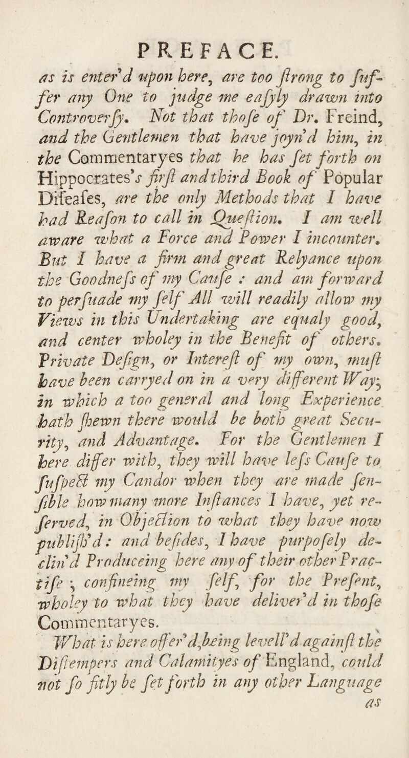 as is enter d upon here, are too Jlrong to fuf- fer any One to judge me eafyly drawn into Controversy^ Not that thofe of Dr. Freind^ and the Gentlemen that have joynd him, in the Commentaryes that he has fet forth on Hippocratesfirjl and third Book of Popular Difeafes, are the only Methods that I have had Reafon to call in jQueftion• I am well aware what a Force and Power I incounte)\ But I have a firm and great Relyance upon the Goodnefs of my Caufe : and am forward to perfuade my felf All will readily allow my Views in this Undertaking are equaly good, and center wholey in the Benefit of others» Private Defign, or Inter eft of my own, mu ft have been carryed on in a very different Way• in which a too general and long Experience hath (hewn there would be both great Secu¬ rity, and Advantage. For the Gentlemen I here differ with, they will have lefs Caufe to fufpeB my Candor when they are made fen~ fible how many more In fiances I have, yet re¬ ferred, in Objection to what they have now publijVd: and befides, I have purpofely de¬ din d Produceing here any of their other Prac- tife \ confinehtg my felf for the Prefmt, wholey to what they have deliver d in thofe Convmentaryes. What is here offer dfb/w.g level! d again ft the Diftempers and Calamityes of England, could not Jo fitly be fet forth in any other Language as