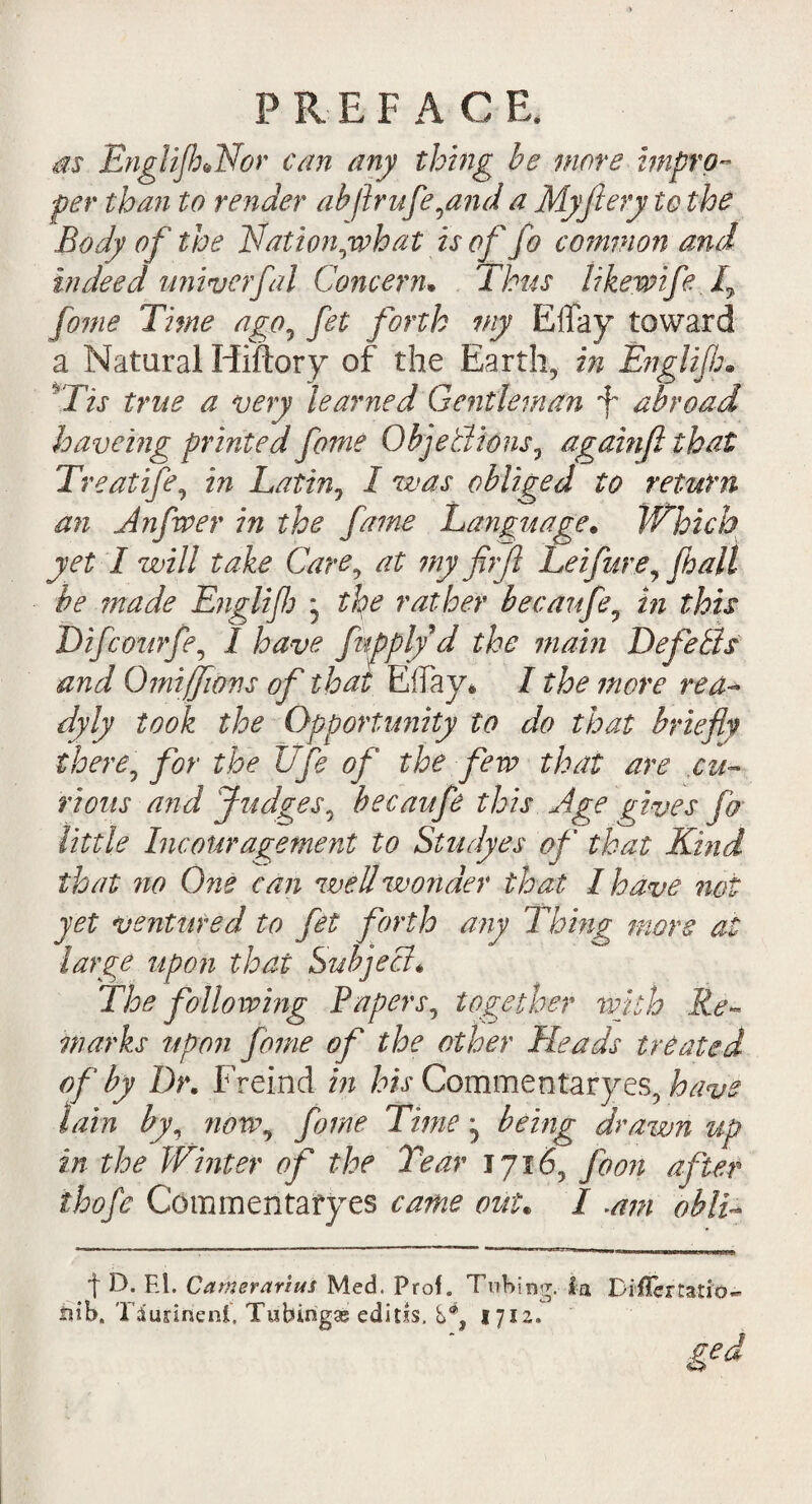 m EnglifhJAor can any thing be more impro¬ per than to render ab/lrufe,and a My fiery to the Body of the Nation jwhat is of fo common and indeed wiiverfal Concern* Thus like wife I7 fame Time ago, fet forth my Effay toward a Natural Hiftory of the Earth, in Englijh* Tis true a very learned Gentleman f abroad haveing printed fome Objections, againfi that Treatife, in Latin, I was obliged to return an jinfwer in the fame Language. Which yet I will take Care, at my fiifi Leifure, fhall be made Englifj * the rather becaufe, in this Difcourfe, I have fnpply d the mam DefeBs and Qmiffions of that Eifay* I the more rea¬ dy ly took the Opportunity to do that briefly there, for the life of the few that are .cu¬ rious and Judges, becaufe this Age gives fa little Incouragement to Studyes of that Kind that no One can well wonder that I have not yet ventured to fet forth any Thing more at large upon that Subject. The following Papers, together with Re¬ marks upon foine of the other Heads treated of by Dr. Freind in his Commentaryes, have lain by, now, fame Time ^ being drawn tip in the Winter of the Tear 1716, foon af ter thofe Commentaryes came out. I .am oblL t E*. El. Carnerarius Med. Prof. Tubing. la Diffemtio- tub. Tdimneni. Tubings editxs. S4, 1712. ged