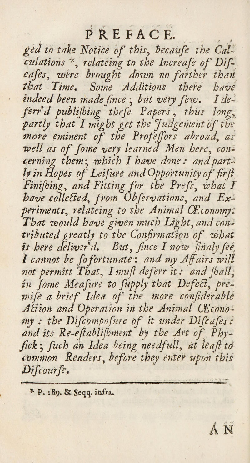 , „r 2 ged to take Notice of this, becaufe the Cal¬ culations relateing to the Increafe of Dif cafesJ were brought down no farther than that Time. Some Additions there have indeed been made fmce ^ but very few. I de¬ fend publijhing thefe Papers, thus longJ partly that I might get the Judgement of the more eminent of the Profeffors abroad\ as tvell as of fome very learned Men here, con¬ cerning them ^ which I have done : and part¬ ly in Hopes of Lei fur e and Opportunity of firf Finifhing, and Pitting for the Prefs, what I have collected, from Obfervations, and Ex¬ periments, relatemg to the Animal CEconomy„ That would have given much Light? and con¬ tributed greatly to the Confirmation of what is here deliver d* But? jlnce I now finaly fee t cannot be fofortunate : and my Affairs will not per mitt That, I mu ft defer r it: and fi: all y in Jome Meafute to fupply that DefePt, pre- mi fe a brief Idea of the more confiderable A8ion and Operation in the A?iimal CEcono¬ my : the D if comp o fur e of it under Difeafes: and its Re-efiablifhment by the Art of Phy- fick fuch an Idea being needfulf at leaf t& common Readers, before they eider upon this Difcourfe„ * P, 189. & $eqq. infra.