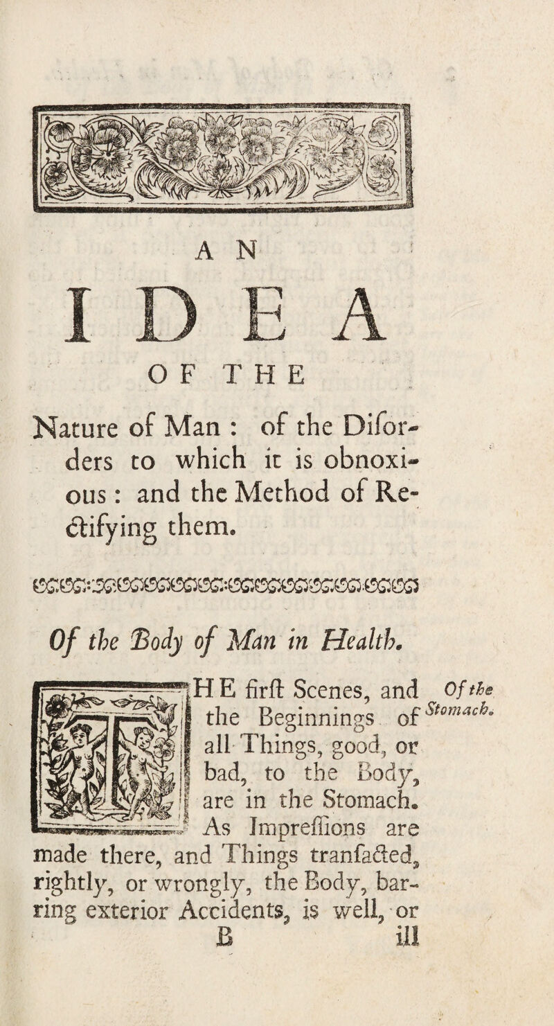 OF THE Nature of Man : of the Difor- ders to which it is obnoxi¬ ous : and the Method of Re¬ ctifying them. Of the Body of Man in Health. H E firft Scenes, and the Beginnings of all Things, good, or bad, to the Body, are in the Stomach. As Impreffions are made there, and Things tranfafted, rightly, or wrongly, the Body, bar¬ ring exterior Accidents, is well, or B ill Of the Stomach
