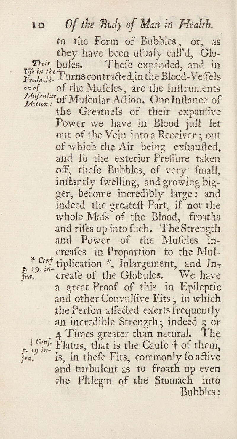 to the Form of Bubbles, or, as they have been ufualy call’d, Glo- Theb bules, Thefe expanded, and in urns contracted,in the Blood-Veffels enof of theMufd.es, are the Inftruments i^&fMufcuIar Adion. Onelnftance of the Greatnefs of their expanfive Power we have in Blood juft let out of the Vein into a Receiver out of which the Air being exhaufted, and fo the exterior Freffure taken off, thefe Bubbles, of very fmall, inftantly fwelling, and growing big¬ ger, become incredibly large: and indeed the greateft Part, if not the whole Mats of the Blood, froaths and rifes up into fuch. The Strength and Power of the Mufcles in- creafes in Proportion to the Mul- *Ccnf tiplication * Inlargement, and Jn- fra. creale or the Globules. Y^e have a great Proof of this in Epileptic and other Convulfive Fits;, in which thePerfon affeded exerts frequently an incredible Strength, indeed 3 or r 4 Times greater than natural. The p.\p7J- ^atus> that ^ie Caufe f of them, fra. is, in thefe Fits, commonly fo adive and turbulent as to froath up even the Phlegm of the Stomach into Bubbles: