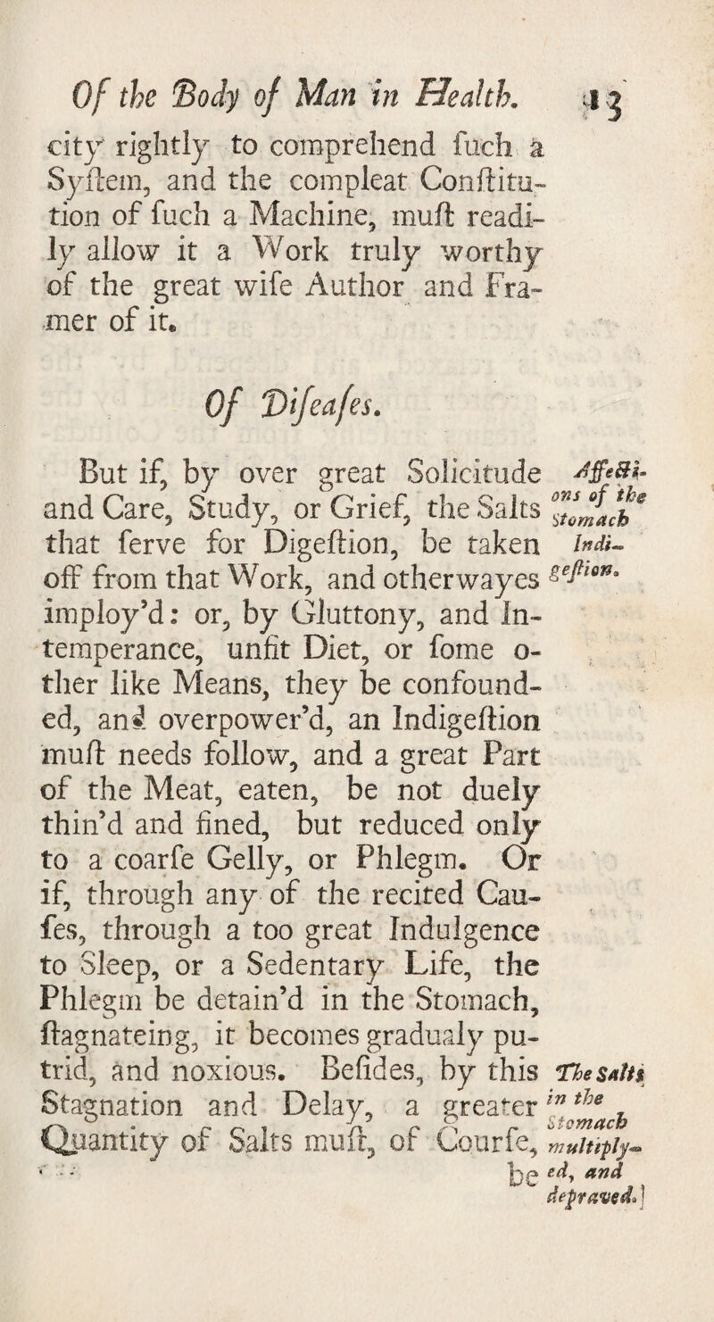 city' rightly to comprehend fuch k Syftem, and the compleat Conftitu- tion of fuch a Machine, muff readi¬ ly allow it a Work truly worthy of the great wife Author and Fra¬ mer of it* Of Vifeafes* But if, by over great Solicitude and Care, Study, or Grief, the Salts that ferve for Digeftion, be taken off from that Work, and otherwayes imploy’d: or, by Gluttony, and In¬ temperance, unfit Diet, or feme o- ther like Means, they be confound¬ ed, mi overpower’d, an Indigeftion muff needs follow, and a great Part of the Meat, eaten, be not duely thin’d and fined, but reduced only to a coarfe Geliy, or Phlegm. Or if, through any of the recited Cau- fes, through a too great Indulgence to Sleep, or a Sedentary Life, the Phlegm be detain’d in the Stomach, ftagnateing, it becomes gradualy pu¬ trid, and noxious. Befides, by this Stagnation and Delay, a greater Quantity of Salts muff, of Courfe, be Jffe&ir ons of the Stomach lndi-° geJtiojSs The Sati$ in the Stomach multiply** ed, and depraved*!