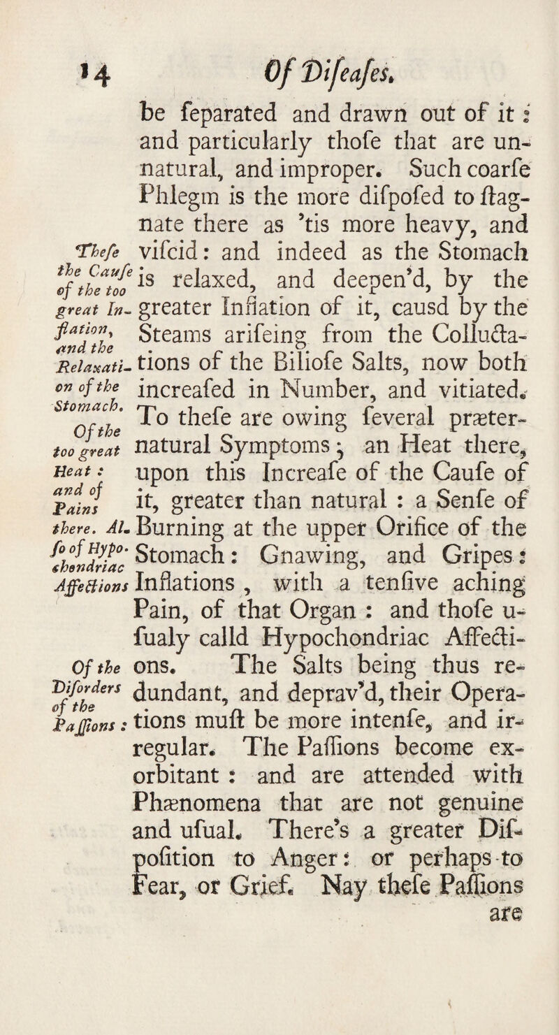 be feparated and drawn out of it: and particularly thofe that are un¬ natural, and improper. Such coarfe Phlegm is the more difpofed to if ag¬ nate there as ’tis more heavy, and Tkefe vifcid: and indeed as the Stomach the too is rerixed, and deepen’d, by the great in- greater Inflation of it, causd by the fianon Steams arifeing from the Colluda- Reiaxati- tions of the Biliofe Salts, now both on of the increafed in Number, and vitiated* Stomach. rj-% r • r i 1 o thele are owing leveral praster- too great natural Symptoms ^ an Heat there, neat: upon this Increafe of the Caufe of Tain! greater than natural : a Senfe of there. Aim Burning at the upper Orifice of the '^hlndnac Stomach: Gnawing, and Gripes : JffeBions Inflations , with a tenfive aching Pain, of that Organ : and thofe u- fualy calld Hypochondriac AfFecli- of the ons. The Salts being thus re- fflthe6rS ^undant, and deprav’d,their Opera- Rajons: tions muft be more intenfe, and ir-^ regular. The Paflions become ex¬ orbitant : and are attended with Phenomena that are not genuine and ufuaL There’s a greater Dif* pofition to Anger: or perhaps to Fear* or Grief. Nay thefe Paflions are
