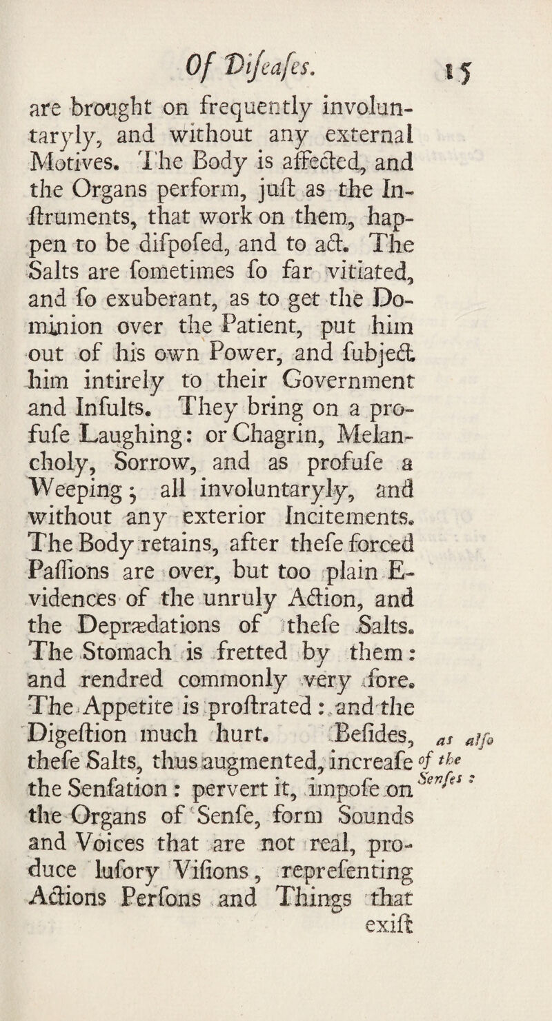 are brought on frequently involun- taryly, and without any external Motives, The Body is affected, and the Organs perforin, juft as the In- ftruments, that work on them, hap¬ pen to be difpofed, and to act. The Salts are fometimes fo far vitiated, and fo exuberant, as to get the Do¬ minion over the Patient, put him out of his own Power, and fubje£t him intirely to their Government and Infults. They bring on a pro- fufe Laughing: or Chagrin, Melan¬ choly, Sorrow, and as profufe a Weepingj all involuntaryly, and without any exterior Incitements. The Body retains, after thefe forced Paffions are over, but too plain E- vidences of the unruly Aftion, and the Depredations of thefe Salts. The Stomach is fretted by them: and rendred commonly very Tore. The Appetite is proftrated : and the Digeftion much hurt. Befides, as affi thefe Salts, thus augmented, increafe °fthe the Senfation : pervert it, impofe on 5 the Organs of Senfe, form Sounds and Voices that are not real, pro¬ duce lufory Vifions, reprefenting Actions Perfons and Things that exift