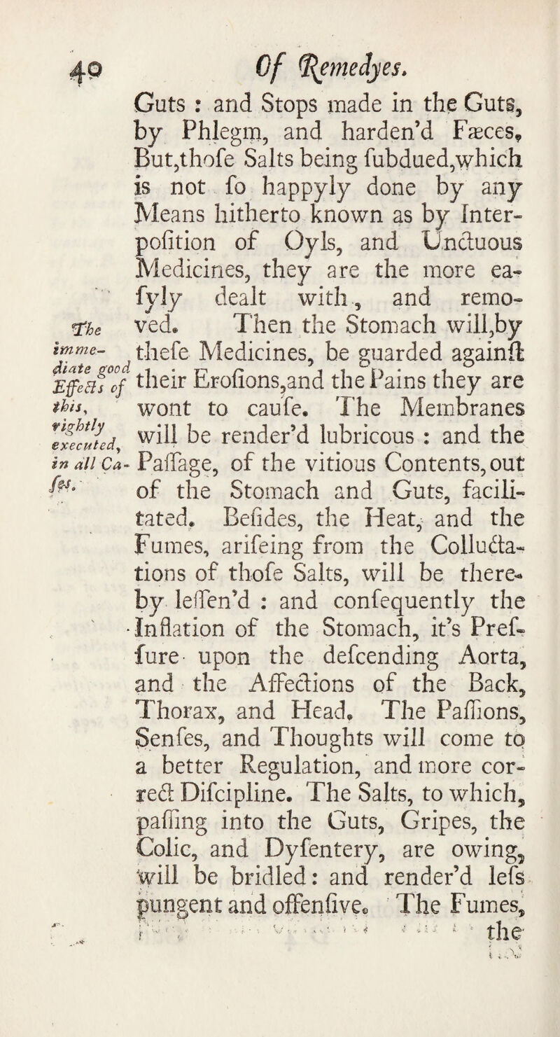 *Fhe Guts : and Stops made in the Guts, by Phlegm, and harden’d Fasces* But,thofe Salts being fubdued,which is not fo happyly done by any Means hitherto known as by Inter* pofition of Gy Is, and Uncluous Medicines, they are the more ea« fyJy dealt withand remo¬ ved* Then the Stomach will,by thefe Medicines, be guarded againfi smme- Effeftfcf their Erofxons,and the Pains they are this, tightly iexecuted, in all Ca fa.' wont to caufe. The Membranes will be render’d lubricous : and the - PaiTage, of the vitious Contents,out of the Stomach and Guts, facili¬ tated. Befides, the Heat, and the Fumes, arifeing from the Colluda- tions of thofe Salts, will be there¬ by leffen’d : and confequently the •Inflation of the Stomach, it’s Pref- fure upon the defcending Aorta, and the Affections of the Back, Thorax, and Head, The Paffions, Senfes, and Thoughts will come to a better Regulation, and more cor* red Difcipline. The Salts, to which, paffing into the Guts, Gripes, the Colic, and Dyfentery, are owing5 will be bridled: and render’d lefs pungent and ofFeniive* The Fumes,