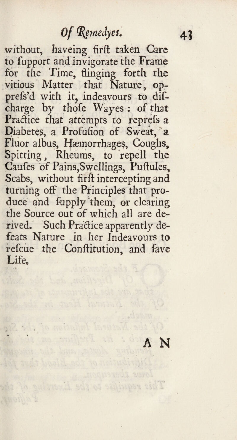 without, haveing firfl taken Care to fupport and invigorate the Frame for the Time, flinging forth the vitious Matter that Nature, op- prefs’d with it, indeavours to dis¬ charge by thofe Wayes ; of that Practice that attempts to reprefs a Diabetes, a Profufion of Sweat, a Fluor albus, Haemorrhages, Coughs, Spitting, Rheums, to repell the Caufes of Pains,Swellings, Puftules, Scabs, without firlf intercepting and turning off the Principles that pro¬ duce and fupply them, or clearing the Source out of which all are de¬ rived, Such Practice apparently de¬ feats Nature in her Indeavours to refcue the Conftitution, and fave Life,
