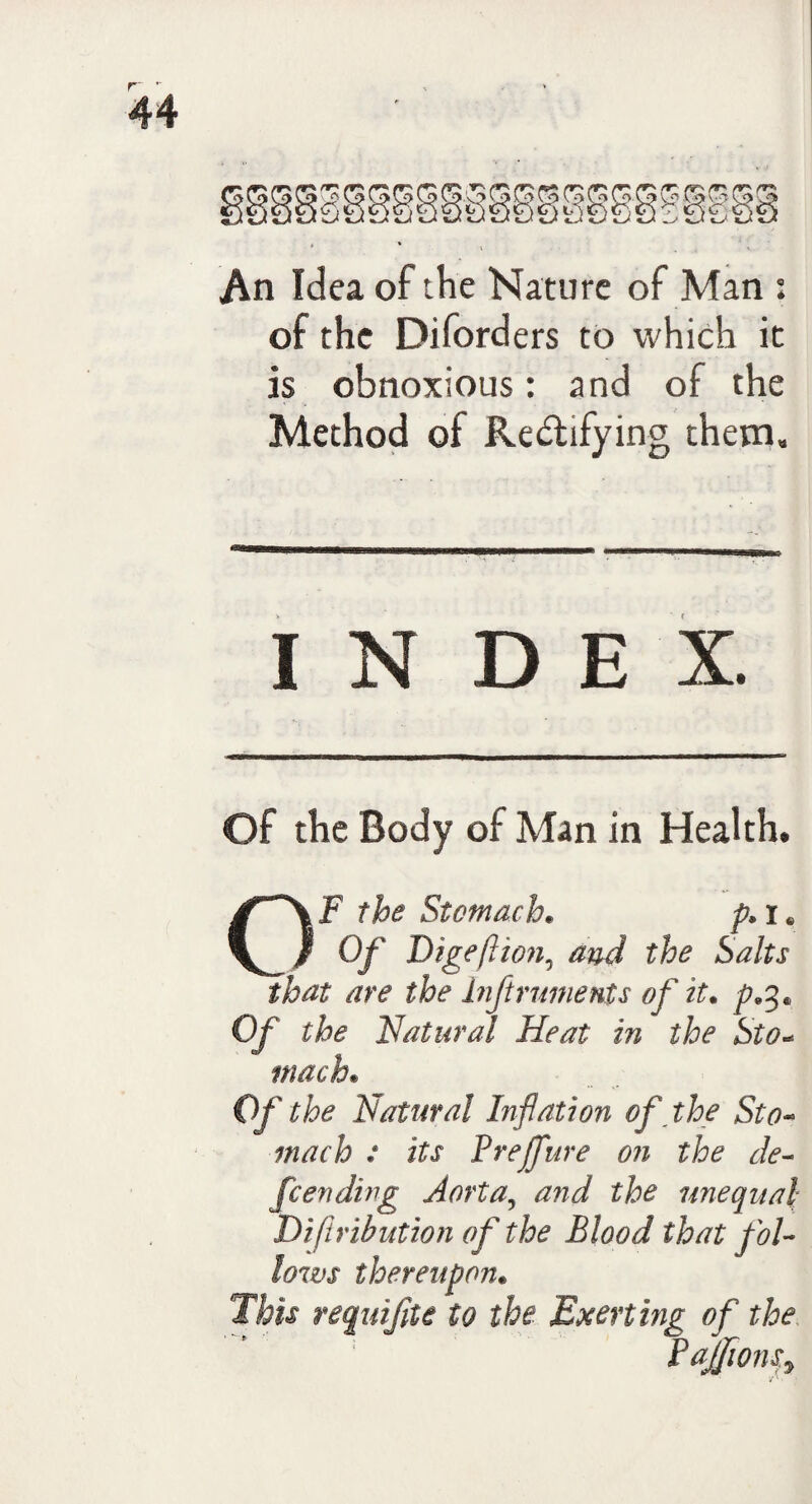An Idea of the Nature of Man : of the Diforders to which it is obnoxious: and of the Method of Rectifying them. IN D E X. Of the Body of Man in Health. OF the Stomach. p. r. Of Digeftion, and the Salts that are the inftruments of it* p*%* Of the Natural Heat in the Sto« mach• Of the Natural Inflation of the Sto¬ mach : its Vrefure on the de¬ fending Aorta, and the unequal Difiribution of the Blood that fol¬ lows thereupon• This requifite to the Exerting of the PaJfionSy ■A,