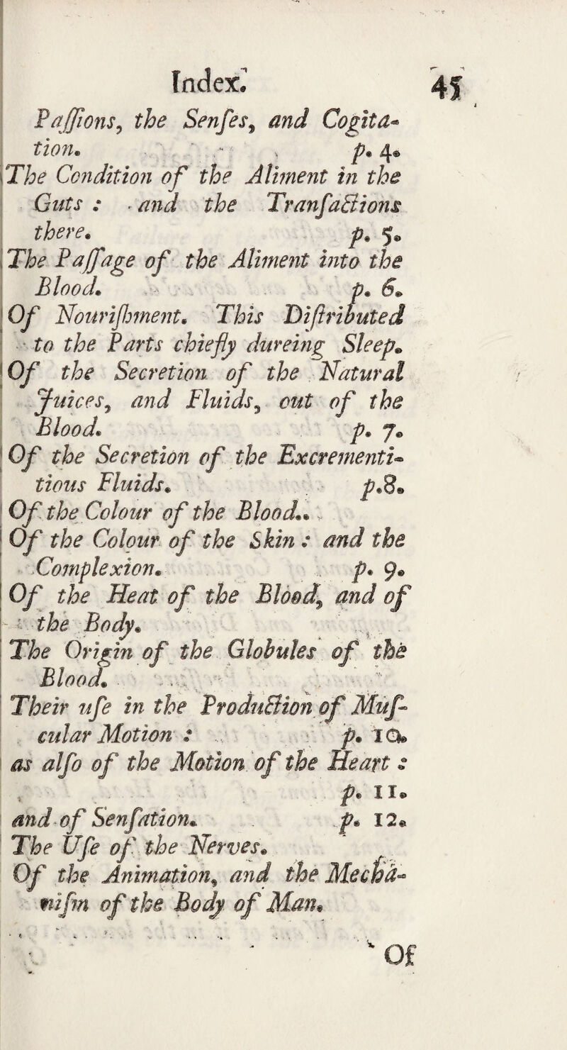 I Index.’ Saffians, the Senfes, and Cogita- tion* , - , p. 4® Tfe* Condition of the Aliment in the Guts : . the Tran factions there. ^ 5® J/^ Faff age of the Aliment into the Blood• .••• pm 6* 10/ Nouriflment. Difiributed to the Parts chiefly dureing Sleep* \0f the Secretion of the Natural Juices, Fluids3 the Blood1 p* 7. 1the Secretion of the ExcrementU tious Fluids• Of the Colour of the Blood1 1 0/‘ the Colour of the Skin .* and Complexion. p. 9® 0/ Heat of the Bloody and of ■ ••’ the Body* ' ,,4, . Origm of the Globules of the Blood* . ^ ' ; ■ • Their ufe in the ProduBton of Mu fl¬ ail ar Motion 2 .... p. IQ® iw alfo of the Motion, of the Heart s x p* 11® and of Senfation* p* I2« The Ufe of the Nerves* Of the Animation% and mifm of the Body, of Mam • ‘^ . ' Of 4f * *